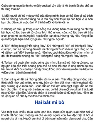 Cuộc sống ngon lành nhưmột lycocktail vậy, đấylà khi bạn biết pha chế và
thưởng thức nó.
1. Mỗi người chỉ có một cơ thể của riêng mình. bạn có thể làm gì tuỳthích
với nó nhưng nên nhớ rằng nó là thứ duy nhất thực sự của bạn và ở bên
bạn cho đến cuối cuộc đời. Vì thế hãyđối xửtửtế với nó.
2. Không có điều gì trong cuộc sống mà không hàm chứa trong đó những
bài học. có lúc bạn sẽ vô cùng thích thú nhưng cũng có lúc bạn sẽ thấy
chán phèo và có những bài học khiến bạn đau. Nhưng hãyhiểu rằng điều
quan trọng là bạn rút được gì sau những bài học đó.
3. "Kia" không bao giờ tốt bằng "đây". Khi những cái "kia" trở thành cái "đây"
của bạn, bạn sẽ dễ dàng để mắt tới những cái "kia" khác vì nghĩ rằng nó có
vẻ tốt hơn cái "đây" bạn đang có. Nên học cách bằng lòng với chính mình vì
đôi khi thực chất những cái "kia" không thể bằng những cái "đây" được.
4. Tự bạn sẽ quyết định cuộc sống của mình. Bạn sẽ có những công cụ và
nguyên liệu cần thiết nhưng pha chế nó như thế nào là nhờ chính đôi tay
trái tim và khối óc của bạn. Vì vậyđừng trông chờ vào maymắn mà hãychú
ýđến chính bản thân mình đi.
5. Bạn sẽ quên tất cả những điều tôi nói ở trên. Thật đấy, cũng không cần
thiết phải nhớ quá nhiều như vậy. hãy cứ nhìn đời như một ly cocktail đủ
mọi hương vị và màu sắc. Chua vẫn có thể làm cho ngọt. Ngọt vẫn có thể
làm cho đằm. Không một bartender nào có thể pha một lycocktail thật tuyệt
ngaytừ lần đầu tiên. Và chắc chắn là bạn sẽ luôn có đủ nghị lực, niềm tin
và lạc quan để pha lycocktail cho mình chứ.
Hai bát mì bò
Vào một buổi chiều mùa xuân lạnh lẽo, trước cửa quán xuất hiện hai vị
khách rất đặc biệt, một người cha và một người con. Nói đặc biệt là bởi vì
người cha bị mù. Người con trai đi bên cạnh cẩn mẫn dìu người cha. Cậu
 
