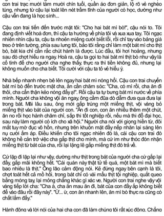con trai trạc mười tám mười chín tuổi, quần áo đơn giản, lộ rõ vẻ nghèo
túng, nhưng từ cậu lại toát lên nét trầm tĩnh của người có học, dường như
cậu vẫn đang là học sinh...
Cậu con trai tiến đến trước mặt tôi: "Cho hai bát mì bò!", cậu nói to. Tôi
đang định viết hoá đơn, thì cậu ta hướng về phía tôi và xua xua tay. Tôi ngạc
nhiên nhìn cậu ta, cậu ta nhoẻn miệng cười biết lỗi, rồi chỉ tayvào bảng giá
treo ở trên tường, phía sau lưng tôi, bảo tôi rằng chỉ làm một bát mì cho thịt
bò, bát kia chỉ cần rắc chút hành là được. Lúc đầu, tôi hơi hoảng, nhưng
sau đó chợt hiểu ra ngay. Hoá ra, cậu ta gọi to hai bát mì thịt bò như vậylà
cố tình để cho người cha nghe thấy, thực ra thì tiền không đủ, nhưng lại
không muốn cho cha biết. Tôi cười với cậu ta tỏ vẻ hiểu ý.
Nhà bếp nhanh nhẹn bê lên ngayhai bát mì nóng hổi. Cậu con trai chuyển
bát mì bò đến trước mặt cha, ân cần chăm sóc: "Cha, có mì rồi, cha ăn đi
thôi, cha cẩn thận kẻo nóng đấyạ!". Rồi cậu ta tựbưng bát mì nước về phía
mình. Người cha không vội ăn ngay, ông cầm đũa dò dẫm đưa qua đưa lại
trong bát. Mãi lâu sau, ông mới gắp trúng một miếng thịt, vội vàng bỏ
miếng thịt vào bát của người con. "Ăn đi con, con ăn nhiều thêm một chút,
ăn no rồi học hành chăm chỉ, sắp thi tốt nghiệp rồi, nếu mà thi đỗ đại học,
sau nàylàm người có ích cho xã hội." Người cha nói với giọng hiền từ, đôi
mắt tuy mờ đục vô hồn, nhưng trên khuôn mặt đầy nếp nhăn lại sáng lên
nụ cười ấm áp. Điều khiến cho tôi ngạc nhiên đó là, cái cậu con trai đó
không hề cản trở việc cha gắp thịt cho mình, mà cứ im như thóc đón nhận
miếng thịt từbát của cha, rồi lại lặng lẽ gắp miếng thịt đó trả về.
Cứlặp đi lặp lại nhưvậy, dường nhưthịt trong bát của người cha cứgắp lại
đầy, gắp mãi không hết. "Cái quán này thật tử tế quá, một bát mì mà biết
bao nhiêu là thịt." Ông lão cảm động nói. Kẻ đứng ngay bên cạnh là tôi,
chợt toát hết cả mồ hôi, trong bát chỉ có vài mẩu thịt tội nghiệp, quắt queo
bằng móng tay, lại mỏng chẳng khác gì xác ve. Người con trai nghe vậyvội
vàng tiếp lời cha: "Cha à, cha ăn mau ăn đi, bát của con đầyắp không biết
để vào đâu rồi đâynày". "Ừ... ừ, con ăn nhanh lên, ăn mì bò thực ra cũng có
chất lắm đấy."
Hành động và lời nói của hai cha con đã làm chúng tôi rất xúc động. Chẳng
 