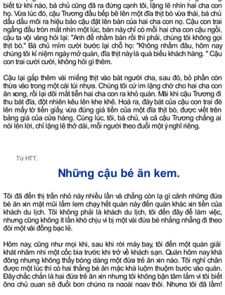 biết từ khi nào, bà chủ cũng đã ra đứng cạnh tôi, lặng lẽ nhìn hai cha con
họ. Vừa lúc đó, cậu Trương đầu bếp bê lên một đĩa thịt bò vừa thái, bà chủ
dẩu dẩu môi ra hiệu bảo cậu đặt lên bàn của hai cha con nọ. Cậu con trai
ngẩng đầu tròn mắt nhìn một lúc, bàn nàychỉ có mỗi hai cha con cậu ngồi,
cậu ta vội vàng hỏi lại: "Anh để nhầm bàn rồi thì phải, chúng tôi không gọi
thịt bò." Bà chủ mỉm cười bước lại chỗ họ: "Không nhầm đâu, hôm nay
chúng tôi kỉ niệm ngàymở quán, đĩa thịt nàylà quà biếu khách hàng. " Cậu
con trai cười cười, không hỏi gì thêm.
Cậu lại gắp thêm vài miếng thịt vào bát người cha, sau đó, bỏ phần còn
thừa vào trong một cái túi nhựa. Chúng tôi cứ im lặng chờ cho hai cha con
ăn xong, rồi lại dõi mắt tiễn hai cha con ra khỏ quán. Mãi khi cậu Trương đi
thu bát đĩa, đột nhiên kêu lên khe khẽ. Hoá ra, đáybát của cậu con trai đè
lên mấy tờ tiền giấy, vừa đúng giá tiền của một đĩa thịt bò, được viết trên
bảng giá của cửa hàng. Cùng lúc, tôi, bà chủ, và cả cậu Trương chẳng ai
nói lên lời, chỉ lặng lẽ thở dài, mỗi người theo đuổi một ýnghĩ riêng.
Từ HTT.
Những cậu bé ăn kem.
Tôi đã đến thị trấn nhỏ này nhiều lần và chẳng còn lạ gì cảnh những đứa
bé ăn xin mặt mũi lấm lem chạyhết quán nàyđến quán khác xin tiền của
khách du lịch. Tôi không phải là khách du lịch, tôi đến đây để làm việc,
nhưng cũng không ít lần khó chịu vì bị một vài đứa bé nhằng nhẵng đi theo
đòi một vài đồng bạc lẻ.
Hôm nay, cũng như mọi khi, sau khi rời máy bay, tôi đến một quán giải
khát nhâm nhi một cốc bia trước khi trở về khách sạn. Quán hôm naykhá
đông nhưng không thấybóng dáng một đừa trẻ ăn xin nào. Tôi nghỉ chân
được một lúc thì có hai thằng bé ăn mặc khá luộm thuộm bước vào quán.
Đâychắc chắn là hai đứa trẻ ăn xin nhưng tôi không bận tâm lắm vì tôi biết
ông chủ quan sẽ đuổi bọn chúng ra ngoài ngay thôi. Nhưng tôi đã lầm!
 