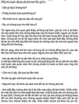 Ông chủ quán vẫytayvề phía bọn trẻ, gọi to:
- Cần gì vậy2 chàng trai?
- Ởđâycó kem hoa quả không ạ?
- Tất nhiên là có, vậyhai cậu cần loại gì?
- Dạ, có những loại nhưthế nào ạ?
Tôi nghe ông chủ quan giới thiệu về từng loại kem, giá cả, mùi vị và thậm
chí còn phân tích cho chúng thấyloại nào thì được nhiều người ưa chuộn
hơn. Cuối cùng thì hai cậu bé chọn hai cốc kem trung bình về giá cả trong
tiệm. Chúng ăn có vẻ rất ngon lành, thì như các bạn biết đấy, những đứa
trẻ ăn xin như thế nàyhiếm khi được ăn những món ăn mà mọi người cho
rằng rất bình thường.
Khi ăn xong, đứa trẻ lớn hơn rút trong túi ra những đồng bạc lẻ, vừa vặn
tiền hai cốc kem đưa cho chủ quán. Người chủ vừa đếm tiền vừa nói:
- Hai cậu đã chuẩn bị sẵn tiền rồi cơ à, thật sòng phẳng.
Lũ trẻ tạm biệt ông chủ quan ra về, chúng không còn vẻ sợ sệt nhưlúc đầu
mới bước vào quán nữa. Khi chúng chuẩn bị bước ra khỏi cửa, ông chủ
còn cố với theo:
- Cảm ơn 2 cậu, lần sau lại đến nhé!
Tôi tiến lại gần chỗ thanh toán tiền và nói:
- Nàyanh bạn, tôi thích cái cách anh đối xửvớ những đứa trẻ.
- Anh biết đấy, những đứa trẻ ở thị trấn nàysống rất khó khăn. Chắc chắn
ăn một cốc kem là một quyết định táo bạo, nhất là phải vào nơi chúng luôn
bị xua đuổi. Chúng ăn và vẫn trả tiền cơ mà, tại sao chúng lại không được
đối xử bình thường như những người khách khác? Nếu anh đối xử với
chúng như những thằng ăn cắp, chắc chắn chúng sẽ thừa lúc sơ hở,
 
