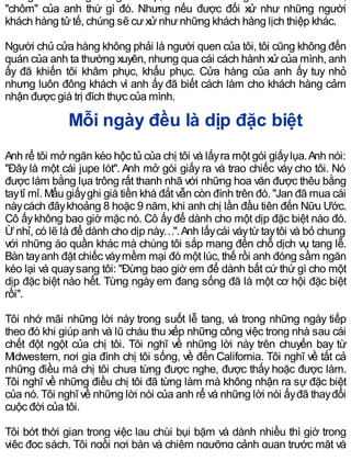 "chôm" của anh thứ gì đó. Nhưng nếu được đối xử như những người
khách hàng tửtế, chúng sẽ cưxửnhưnhững khách hàng lịch thiệp khác.
Người chủ cửa hàng không phải là người quen của tôi, tôi cũng không đến
quán của anh ta thường xuyên, nhưng qua cái cách hành xửcủa mình, anh
ấy đã khiến tôi khâm phục, khẩu phục. Cửa hàng của anh ấy tuy nhỏ
nhưng luôn đông khách vì anh ấy đã biết cách làm cho khách hàng cảm
nhận được giá trị đích thực của mình.
Mỗi ngày đều là dịp đặc biệt
Anh rể tôi mở ngăn kéo hộc tủ của chị tôi và lấyra một gói giấylụa.Anh nói:
"Đây là một cái jupe lót". Anh mở gói giấy ra và trao chiếc váy cho tôi. Nó
được làm bằng lụa trông rất thanh nhã với những hoa văn được thêu bằng
taytỉ mỉ. Mẩu giấyghi giá tiền khá đắt vẫn còn đính trên đó. "Jan đã mua cái
nàycách đâykhoảng 8 hoặc 9 năm, khi anh chị lần đầu tiên đến Nữu Ước.
Cô ấykhông bao giờ mặc nó. Cô ấyđể dành cho một dịp đặc biệt nào đó.
Ừnhỉ, có lẽ là để dành cho dịp này…".Anh lấycái váytừtaytôi và bỏ chung
với những áo quần khác mà chúng tôi sắp mang đến chỗ dịch vụ tang lễ.
Bàn tayanh đặt chiếc váymềm mại đó một lúc, thế rồi anh đóng sầm ngăn
kéo lại và quaysang tôi: "Đừng bao giờ em để dành bất cứ thứ gì cho một
dịp đặc biệt nào hết. Từng ngày em đang sống đã là một cơ hội đặc biệt
rồi".
Tôi nhớ mãi những lời này trong suốt lễ tang, và trong những ngày tiếp
theo đó khi giúp anh và lũ cháu thu xếp những công việc trong nhà sau cái
chết đột ngột của chị tôi. Tôi nghĩ về những lời này trên chuyến bay từ
Midwestern, nơi gia đình chị tôi sống, về đến California. Tôi nghĩ về tất cả
những điều mà chị tôi chưa từng được nghe, được thấy hoặc được làm.
Tôi nghĩ về những điều chị tôi đã từng làm mà không nhận ra sự đặc biệt
của nó. Tôi nghĩ về những lời nói của anh rể và những lời nói ấyđã thayđổi
cuộc đời của tôi.
Tôi bớt thời gian trong việc lau chùi bụi bặm và dành nhiều thì giờ trong
việc đọc sách. Tôi ngồi nơi bàn và chiêm ngưỡng cảnh quan trước mặt và
 