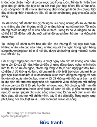 việc đọc sách. Tôi ngồi nơi bàn và chiêm ngưỡng cảnh quan trước mặt và
không còn phiền muộn vì cỏ dại mọc cao trong vườn. Tôi dành nhiều thời
gian cho gia đình, cho bạn bè và bớt thời gian họp hành. Bất cứ lúc nào,
cuộc sống luôn là để cho ta tận hưởng chứ không phải để chịu đựng. Giờ
đâytôi đang nhận thức được điều đó và đón nhận từng giâyphút của cuộc
sống.
Tôi đã không "để dành" thứ gì; chúng tôi sử dụng những đồ sứ và pha lê
cho những dịp bình thường nhất với những bông hoa trà mới nở. Tôi mặc
những chiếc áo đẹp để đi chợ nếu tôi thích. Trông tôi có vẻ rất giàu có khi
có thể trả 28 đô la rưỡi cho một cái túi đồ tạp phẩm nhỏ xíu mà không hề
nhăn mặt.
Tôi không để dành nước hoa đắt tiền cho những lễ hội đặc biệt nữa.
Những nhân viên các cửa hàng, những người thu ngân trong ngân hàng
cũng như những bạn bè ở lễ hội đều được tận hưởng cùng một mùi nước
hoa đắt tiền ấy.
Cái từ ngữ "ngày đẹp nên" hay là "một ngày nào đó" đã không còn nằm
trong vốn từ của tôi nữa. Nếu có điều gì xứng đáng được nghe, nhìn hoặc
làm thì tôi sẽ muốn nghe, chiêm ngưỡng và thực hiện ngay giờ đây. Nếu
có điều gì đó không kịp làm, tôi bực mình vì tôi biết thời gian của mình có
giới hạn. Bực mình bởi vì tôi đã hoãn lại cuộc thăm viếng những người bạn
tốt vào một ngàynào đó; bực mình vì tôi đã không viết những lá thư mà tôi
lại dự định viết vào một ngàynào đó; bực mình vì đã không nói với chồng
và con gái của tôi là tôi yêu họ đến nhường nào. Tôi cố gắng hết mức để
không phải chần chừ, hoãn lại và hoặc để dành lại điều gì nếu nó mang lại
nụ cười và sự rạng rỡ cho cuộc sống của chúng tôi. Và, mỗi bình minh, khi
thức giấc, tôi đều nói với chính mình, đâylà dịp đặc biệt. Từng ngày, từng
phút, từng hơi thở, thật sựlà…một món quà của cuộc sống.
Nhị Tường dịch từ Inspirational Stories
Nguồn: trang Quảng Đức.
Bức tranh
 