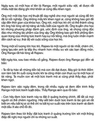 Ngày xưa, có một họa sĩ tên là Ranga, một người siêu việt, vẽ được rất
nhiều kiệt tác đáng ghi nhớ khiến ai cũng đều khen ngợi.
Ông mở một lớp học mỹthuật để dạynghề cho mọi người và cũng để tìm
đệ tử nối nghiệp. Ông không mấykhi khen ngợi ai, cũng không bao giờ đề
cập đến thời gian của khóa học. Ông nói, một học trò chỉ có thể thành công
khi ông hài lòng với kỹnăng và hiểu biết của người đó. Ông truyền cho học
trò những phương pháp đánh giá, ước định của ông, và chúng cũng độc
đáo như những tác phẩm của ông vậy. Ông không bao giờ thổi phồng tầm
quan trọng của những bức tranh haysựnổi tiếng, mà ông luôn nhấn mạnh
đến cách xửsự, thái độ với cuộc sống của học trò.
Trong một số lượng lớn học trò, Rajeevlà một người có tài nhất, chăm chỉ,
sáng tạo,nên anh ta tiếp thu nhanh hơn nhiều so với các bạn đồng môn.
Ông Ranga rất hài lòng về Rajeev.
Một ngàykia, sau bao nhiêu cố gắng, Rajeevđược ông Ranga gọi đến và
bảo:
- Ta rất tự hào về những tiến bộ mà con đã đạt được. Bâygiờ là thời điểm
con làm bài thi cuối cùng trước khi ta công nhận con thực sự là một họa sĩ
tài năng. Ta muốn con vẽ một bức tranh mà ai cũng phải thấy đẹp, phải
khen ngợi.
Rajeev làm việc ngày đêm, trong rất nhiều ngày và đem đến trình thầy
Ranga một bức tranh tuyệt diệu. ThầyRanga xem qua rồi bảo:
- Con hãy đem bức tranh này ra đặt ở quảng trường chính, để tất cả mọi
người có thể chiêm ngưỡng. Hãyviết bên dưới bức tranh là tác giả sẽ rất
biết ơn nếu bất kỳai có thể chỉ ra bất kỳsơ suất nào trên bức tranh và đánh
một dấu Xvào chỗ lỗi đó.
Rajeevlàm theo lời thầy: đặt bức tranh ở quảng trường lớn với một thông
điệp đề nghị mọi người chỉ ra những sơ suất.
 
