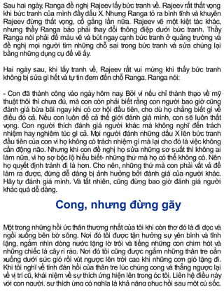Sau hai ngày, Ranga đề nghị Rajeevlấybức tranh về. Rajeevrất thất vọng
khi bức tranh của mình đầydấu X. Nhưng Ranga tỏ ra bình tĩnh và khuyên
Rajeev đừng thất vọng, cố gắng lần nữa. Rajeev vẽ một kiệt tác khác,
nhưng thầy Ranga bảo phải thay đổi thông điệp dưới bức tranh. Thầy
Ranga nói phải để màu vẽ và bút ngaycạnh bức tranh ở quảng trường và
đề nghị mọi người tìm những chỗ sai trong bức tranh và sửa chúng lại
bằng những dụng cụ để vẽ ấy.
Hai ngày sau, khi lấy tranh về, Rajeev rất vui mừng khi thấy bức tranh
không bị sửa gì hết và tựtin đem đến chỗ Ranga. Ranga nói:
- Con đã thành công vào ngày hôm nay. Bởi vì nếu chỉ thành thạo về mỹ
thuật thôi thì chưa đủ, mà con còn phải biết rằng con người bao giờ cũng
đánh giá bừa bãi ngay khi có cơ hội đầu tiên, cho dù họ chẳng biết gì về
điều đó cả. Nếu con luôn để cả thế giới đánh giá mình, con sẽ luôn thất
vọng. Con người thích đánh giá người khác mà không nghĩ đến trách
nhiệm hay nghiêm túc gì cả. Mọi người đánh những dấu X lên bức tranh
đầu tiên của con vì họ không có trách nhiệm gì mà lại cho đó là việc không
cần động não. Nhưng khi con đề nghị họ sửa những sơ suất thì không ai
làm nữa, vì họ sợ bộc lộ hiểu biết- những thứ mà họ có thể không có. Nên
họ quyết định tránh đi là hơn. Cho nên, những thứ mà con phải vất vả để
làm ra được, đừng dễ dàng bị ảnh hưởng bởi đánh giá của người khác.
Hãy tự đánh giá mình. Và tất nhiên, cũng đừng bao giờ đánh giá người
khác quá dễ dàng.
Cong, nhưng đừng gãy
Một trong những hồi ức thân thương nhất của tôi khi còn thơ đó là đi dọc và
ngồi xuống bên bờ sông. Nơi đó tôi được tận hưởng sự yên bình và tĩnh
lặng, ngắm nhìn dòng nước lặng lờ trôi và tiếng những con chim hót và
những chiếc lá câyrì rào. Nơi đó tôi cũng được ngắm những thân tre oằn
xuống dưới sức gió rồi vút ngược lên trời cao khi những cơn gió lặng đi.
Khi tôi nghĩ về tính đàn hồi của thân tre lúc chúng cong và thẳng ngược lại
về vị trí cũ, khái niệm về sự thích ứng hiện lên trong óc tôi. Liên hệ điều này
với con người, sựthích ứng có nghĩa là khả năng phục hồi sau một cú sốc,
 