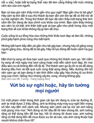 với con người, sựthích ứng có nghĩa là khả năng phục hồi sau một cú sốc,
nỗi u sầu, hoặc bất kỳ trạng thái nào đã làm căng thẳng hết mức những
cảm xúc của con người.
Bạn có bao giờ cảm thấymình gần như gục ngã? Bạn gần như bị bẽ gãy?
Hãycảm tạ trời đất vì sau thử thách ấybạn vẫn còn tồn tại để có thể nói về
sự trải nghiệm đó. Trong thử thách đó bạn đã cảm thấymột trạng thái tình
cảm lẫn lộn đang đe dọa chính sức khỏe của mình. Bạn cảm thấynhững
xúc cảm bị rút kiệt, tinh thần kiệt quệ và bạn gần như phải hứng chịu một
trạng thái về sức khỏe không lấygì làm dễ chịu.
Cuộc sống là sự tổng hòa của những thời khắc tươi đẹp và đen tối, những
phút giâyhạnh phúc cũng nhưbất hạnh.
Những bất hạnh tiếp đến sẽ gần nhưbẽ gãybạn, nhưng hãycố gắng cong
người gắng chịu, đừng để bị bẽ gãy. Hãynỗ lực đừng để hoàn cảnh hạ gục
bạn.
Một chút hyvọng sẽ đưa bạn vượt qua những thử thách cam go. Với niềm
hy vọng về một ngày mai tươi sáng hoặc một viễn cảnh tươi đẹp, thì mọi
điều xem ra sẽ không đến nỗi tồi tệ. Thửthách cam go ấyrồi ra sẽ dễ dàng
đương đầu hơn và kết quả cuối cùng thật xứng đáng. Nếu đường đời trở
nên cam go và bạn đang ở vào thời điểm sắp gãy, hãy chứng tỏ sự thích
ứng của mình. Giống nhưnhững câytre, cong, nhưng không gãy.
(Bản dịch của Nhị Tường - Trang Quảng Đức)
Vứt bỏ sự nghi hoặc, hãy tin tưởng
mọi người
Có một phạm nhân trong thời gian cải tạo khi đang tu sửa lại đường đi,
anh ta nhặt được 2 triệu đồng, anh ta không mảymaysuynghĩ liền mang
số tiền này đến chỗ cảnh sát. Nhưng viên cảnh sát lại nói với anh bằng
một giọng mỉa mai: "Anh đừng có tới đây để lôi kéo chúng tôi, anh tưởng
rằng có thể dùng tiền để lừa bịp, hối lộ chúng tôi được sao, anh tưởng
rằng có thể dùng tiền để mua được sự ân xá sao, các anh cũng thuộc loại
người không chân thực rồi".
 