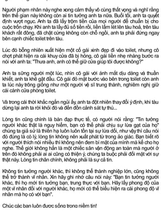 người không chân thực rồi".
Người phạm nhân nàynghe xong cảm thấyvô cùng thất vọng và nghĩ rằng
trên thế gian nàykhông còn ai tin tưởng anh ta nữa. Buổi tối, anh ta quyết
định vượt ngục. Anh ta đã lấy trộm tiền của mọi người để chuẩn bị cho
cuộc trốn chạy. Khi anh ta lấyđủ số tiền rồi, liền lấm lét lên tàu hoả, trên tàu
khách rất đông, đã chật cứng không còn chỗ ngồi, anh ta phải đứng ngay
bên cạnh chiếc toilet trên tàu.
Lúc đó bỗng nhiên xuất hiện một cố gái xinh đẹp đi vào toilet, nhưng cô
chợt phát hiện ra cái khuycửa đã bị hỏng, cô gái liền nhẹ nhàng bước ra
nói với anh ta: "Thưa anh, anh có thể giữcửa giúp tôi được không?"
Anh ta sững người một lúc, nhìn cô gái với ánh mắt dịu dàng và thuần
khiết, anh ta khẽ gật đầu. Cô gái đỏ mặt bước vào bên trong toilet còn anh
ta lúc này trông giống như một người vệ sĩ trung thành, nghiêm nghị giữ
cái cánh cửa phòng toilet.
Và trong cái thời khắc ngắn ngủi ấy, anh ta đột nhiên thayđổi ýđịnh, khi tàu
dừng lại anh ta rời khỏi đó và đến đồn cảnh sát tựthú...
Lòng tin cũng chính là bàn đạp thực tế, có người nói rằng: "Tin tưởng
người khác thật là nguy hiểm, bạn có thể phải chịu sự lừa gạt của họ"
chúng ta giả sử là thiên hạ luôn luôn tồn tại sự lừa dối, như vậythì câu nói
đó đúng là có lý, lòng tin không nên xuất phát từ trong ảo giác. Bạn biết rõ
với người thích nói nhiều thì không nên đem bí mật của mình mà kể cho họ
nghe. Thế giới không hẳn là một chiếc sân vận động an toàn mà người ở
trên đó không phải ai ai cũng có thiện ý, chúng ta buộc phải đối mặt với sự
thật này. Lòng tin chân chính, không phải là sựcả tin.
Không tin tưởng người khác, thì không thể thành nghiệp lớn, cũng không
thể trở thành vĩ nhân. Xin hãy ghi nhớ câu nói này: "Bạn tin tưởng người
khác, thì họ mới tin tưởng bạn, trung thực với bạn. Hãy lấy phong độ của
một vĩ nhân đối với người khác, họ mới có thể biểu hiện ra cái phong độ vĩ
nhân mà họ có với bạn".
Chúc các bạn luôn được sống trong niềm tin!
 