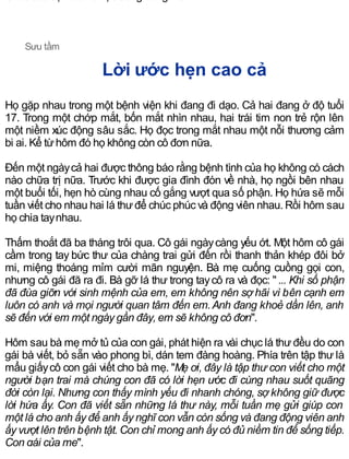 Chúc các bạn luôn được sống trong niềm tin!
Sưu tầm
Lời ước hẹn cao cả
Họ gặp nhau trong một bệnh viện khi đang đi dạo. Cả hai đang ở độ tuổi
17. Trong một chớp mắt, bốn mắt nhìn nhau, hai trái tim non trẻ rộn lên
một niềm xúc động sâu sắc. Họ đọc trong mắt nhau một nỗi thương cảm
bi ai. Kể từhôm đó họ không còn cô đơn nữa.
Đến một ngàycả hai được thông báo rằng bệnh tình của họ không có cách
nào chữa trị nữa. Trước khi được gia đình đón về nhà, họ ngồi bên nhau
một buổi tối, hẹn hò cùng nhau cố gắng vượt qua số phận. Họ hứa sẽ mỗi
tuần viết cho nhau hai lá thưđể chúc phúc và động viên nhau. Rồi hôm sau
họ chia taynhau.
Thấm thoắt đã ba tháng trôi qua. Cô gái ngàycàng yếu ớt. Một hôm cô gái
cầm trong tay bức thư của chàng trai gửi đến rồi thanh thản khép đôi bở
mi, miệng thoáng mỉm cười mãn nguyện. Bà mẹ cuống cuồng gọi con,
nhưng cô gái đã ra đi. Bà gỡ lá thư trong taycô ra và đọc: " ... Khi số phận
đã đùa giỡn với sinh mệnh của em, em không nên sợ hãi vì bên cạnh em
luôn có anh và mọi người quan tâm đến em.Anh đang khoẻ dần lên, anh
sẽ đến với em một ngày gần đây, em sẽ không cô đơn".
Hôm sau bà mẹ mở tủ của con gái, phát hiện ra vài chục lá thưđều do con
gái bà viết, bỏ sẵn vào phong bì, dán tem đàng hoàng. Phía trên tập thư là
mẩu giấycô con gái viết cho bà mẹ. "Mẹ ơi, đây là tập thư con viết cho một
người bạn trai mà chúng con đã có lời hẹn ước đi cùng nhau suốt quãng
đời còn lại. Nhưng con thấy mình yếu đi nhanh chóng, sợ không giữ được
lời hứa ấy. Con đã viết sẵn những lá thư này, mỗi tuần mẹ gửi giúp con
một lá cho anh ấy để anh ấy nghĩ con vẫn còn sống và đang động viên anh
ấy vượt lên trên bệnh tật. Con chỉ mong anh ấy có đủ niềm tin để sống tiếp.
Con gái của mẹ".
 