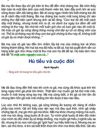 Bà mẹ lần theo địa chỉ ghi trên bì thư để đến nhà chàng trai. Bà nhìn thấy
trên bàn là một tấm ảnh của một thanh niên trẻ, tràn đầy sinh khí và sức
sống được viền dải băng đen. Bà vô cùng ngạc nhiên khi biết chàng trai đã
ra đi cách đây một tháng. Bà mẹ chàng trai nước mắt lưng tròng chỉ vào
chồng thư đặt bên cạnh khung ảnh và kể rằng: "Con trai tôi đã mất cách
đây một tháng, nhưng trước khi ra đi, nó dành ba ngày ba đêm để viết
những lá thư này. Nó nhờ tôi mỗi tuần gửi cho cô bạn gái nào đó một lá.
Nó bảo cô gái ấy cũng đang trông mong chờ đợi sự cổ vũ động viên của
nó. Thế là cả tháng nay tôi thay con trai gửi những lá thư này đi, không biết
cô gái ấy có nhận được không..."
Bà mẹ của cô gái lao đến ôm chầm lấy bà mẹ của chàng trai và khóc
không thành tiếng. Khi hai bà mẹ đã hiểu ra tất cả, hai bà quyết định vẫn cứ
hàng tuần gửi cho nhau một lá thư mà con họ đã để lại. Họ bảo làm như
thế để "Vì một ước nguyệncaocả..."
Hủ tiếu và cuộc đời
Hạnh Nguyễn
- Tặng anh Vũ bưng hủ tiếu gần nhà tôi.
Mẹ đã đau lòng đến thế nào khi sinh ra gã, mẹ cũng đã khóc quá trời khi
từng ngày nhìn gã phải lớn khôn. Thật tâm mẹ muốn gã bé thơ mãi mãi,
muốn ở mãi trong vòng tay mẹ. Mà mẹ cũng biết, ừ thì gã có lớn lên đó
nhưng tâm hồn gã mãi mãi chẳng lớn lên được tí teo nào đâu.
Lúc còn nhỏ thì không sao, gã cũng không ấn tượng với dáng đi chấm
phẩy của mình. Gã chỉ thấy sao vặn vẹo mà đau quá thôi, nhìn gã chập
chững tập đi, mẹ gã nhìn gã mà khóc. Mắt mẹ khóc nhưng miệng mà cười,
môi mẹ nói rằng, ráng bước đi đi con. Tự mình phải bước đi trên đôi chân
của mình dù đôi chân ấycó khập khiễng, mẹ muốn gã hiểu ýnghiã sâu xa
đó, nhưng trí óc non nớt của gã "giới hạn" sựhiểu biết mẹ à. Nhưng mẹ an
tâm, gã nhủ lòng, vì tim gã biết thổn thức khi nhìn mẹ khóc đấythôi. Gã yêu
 