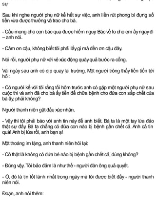sự
Sau khi nghe người phụ nữ kể hết sự việc, anh liền rút phong bì đựng số
tiền vừa được thưởng và trao cho bà.
- Cầu mong cho con bác qua được hiểm nguy. Bác về lo cho em ấyngayđi
– anh nói.
- Cảm ơn cậu, không biết tôi phải lấygì mà đền ơn cậu đây.
Nói rồi, người phụ nữvới vẻ xúc động quàyquả bước ra cổng.
Vài ngàysau anh có dịp quaylại trường. Một người trông thấyliền tiến tới
hỏi:
- Có người kể với tôi rằng tối hôm trước anh có gặp một người phụ nữ sau
cuộc thi và anh đã cho bà ấytiền để chữa bệnh cho đứa con sắp chết của
bà ấy, phải không?
Người thanh niên gật đầu xác nhận.
- Vậy thì tôi phải báo với anh tin này để anh biết. Bà ta là một tay lừa đảo
thật sự đấy. Bà ta chẳng có đứa con nào bị bệnh gần chết cả. Anh cả tin
quá! Anh bị lừa rồi, anh bạn ạ!
Một thoáng im lặng, anh thanh niên hỏi lại:
- Có thật là không có đứa bé nào bị bệnh gần chết cả, đúng không?
- Đúng vậy. Tôi bảo đảm là nhưthế - người đàn ông quả quyết.
- Ồ, đó là tin tốt lành nhất trong ngày mà tôi được biết đấy - người thanh
niên nói.
Đoạn, anh nói thêm:
 