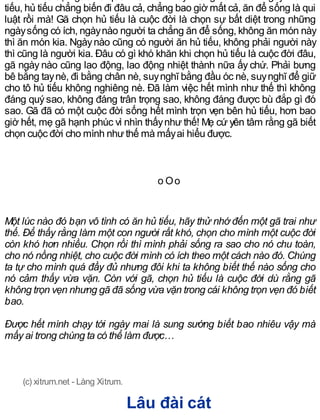 tiếu, hủ tiếu chẳng biến đi đâu cả, chẳng bao giờ mất cả, ăn để sống là qui
luật rồi mà! Gã chọn hủ tiếu là cuộc đời là chọn sự bất diệt trong những
ngàysống có ích, ngàynào người ta chẳng ăn để sống, không ăn món này
thì ăn món kia. Ngàynào cũng có người ăn hủ tiếu, không phải người này
thì cũng là người kia. Đâu có gì khó khăn khi chọn hủ tiếu là cuộc đời đâu,
gã ngày nào cũng lao động, lao động nhiệt thành nữa ấy chứ. Phải bưng
bê bằng taynè, đi bằng chân nè, suynghĩ bằng đầu óc nè, suynghĩ để giữ
cho tô hủ tiếu không nghiêng nè. Đã làm việc hết mình như thế thì không
đáng quýsao, không đáng trân trọng sao, không đáng được bù đắp gì đó
sao. Gã đã có một cuộc đời sống hết mình trọn vẹn bên hủ tiếu, hơn bao
giờ hết, mẹ gã hạnh phúc vì nhìn thấynhư thế! Mẹ cứ yên tâm rằng gã biết
chọn cuộc đời cho mình nhưthế mà mấyai hiểu được.
o Oo
Một lúc nào đó bạn vô tình có ăn hủ tiếu, hãy thử nhớ đến một gã trai như
thế. Để thấy rằng làm một con người rất khó, chọn cho mình một cuộc đời
còn khó hơn nhiều. Chọn rồi thì mình phải sống ra sao cho nó chu toàn,
cho nó nồng nhiệt, cho cuộc đời mình có ích theo một cách nào đó. Chúng
ta tự cho mình quá đầy đủ nhưng đôi khi ta không biết thế nào sống cho
nó cảm thấy vừa vặn. Còn với gã, chọn hủ tiếu là cuộc đời dù rằng gã
không trọn vẹn nhưng gã đã sống vừa vặn trong cái không trọn vẹn đó biết
bao.
Được hết mình chạy tới ngày mai là sung sướng biết bao nhiêu vậy mà
mấy ai trong chúng ta có thể làm được…
(c) xitrum.net - Làng Xitrum.
Lâu đài cát
 