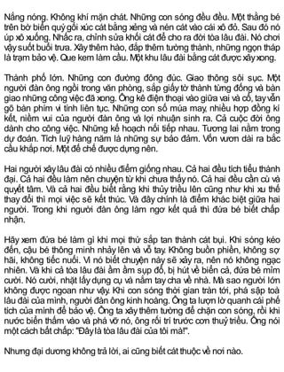 Nắng nóng. Không khí mặn chát. Những con sóng đều đều. Một thằng bé
trên bờ biển quỳgối xúc cát bằng xẻng và nén cát vào cái xô đỏ. Sau đó nó
úp xô xuống. Nhấc ra, chỉnh sửa khối cát để cho ra đời tòa lâu đài. Nó chơi
vậysuốt buổi trưa. Xâythêm hào, đắp thêm tường thành, những ngọn tháp
là trạm bảo vệ. Que kem làm cầu. Một khu lâu đài bằng cát được xâyxong.
Thành phố lớn. Những con đường đông đúc. Giao thông sôi sục. Một
người đàn ông ngồi trong văn phòng, sắp giấytờ thành từng đống và bàn
giao những công việc đã xong. Ông kê điện thoại vào giữa vai và cổ, tayvẫn
gõ bàn phím vi tính liên tục. Những con số múa may, nhiều hợp đồng kí
kết, niềm vui của người đàn ông và lợi nhuận sinh ra. Cả cuộc đời ông
dành cho công việc. Những kế hoạch nối tiếp nhau. Tương lai nằm trong
dự đoán. Tích luỹ hàng năm là những sự bảo đảm. Vốn vươn dài ra bắc
cầu khắp nơi. Một đế chế được dựng nên.
Hai người xâylâu đài có nhiều điểm giống nhau. Cả hai đều tích tiểu thành
đại. Cả hai đều làm nên chuyện từ khi chưa thấynó. Cả hai đều cần cù và
quyết tâm. Và cả hai đều biềt rằng khi thủy triều lên cũng như khi xu thế
thay đổi thì mọi việc sẽ kết thúc. Và đây chính là điểm khác biệt giữa hai
người. Trong khi người đàn ông làm ngơ kết quả thì đứa bé biết chấp
nhận.
Hãy xem đứa bé làm gì khi mọi thứ sắp tan thành cát bụi. Khi sóng kéo
đến, cậu bé thông minh nhảy lên và vỗ tay. Không buồn phiền, không sợ
hãi, không tiếc nuối. Vì nó biết chuyện này sẽ xảy ra, nên nó không ngạc
nhiên. Và khi cả tòa lâu đài ầm ầm sụp đổ, bị hút về biển cả, đứa bé mỉm
cười. Nó cười, nhặt lấydụng cụ và nắm taycha về nhà. Mà sao người lớn
không được ngoan như vậy. Khi con sóng thời gian tràn tới, phá sập toà
lâu đài của mình, người đàn ông kinh hoàng. Ông ta lượn lờ quanh cái phế
tích của mình để bảo vệ. Ông ta xâythêm tường để chặn con sóng, rồi khi
nước biển thấm vào và phá vỡ nó, ông rối trí trước cơn thuỷtriều. Ông nói
một cách bất chấp: "Đâylà tòa lâu đài của tôi mà!".
Nhưng đại dương không trả lời, ai cũng biết cát thuộc về nơi nào.
 