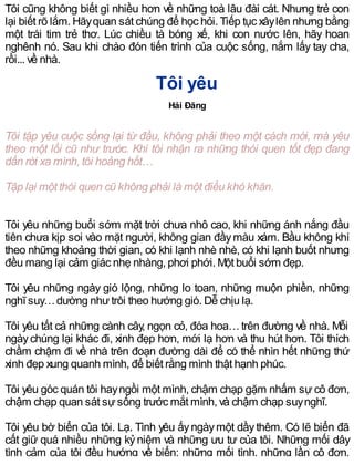 Tôi cũng không biết gì nhiều hơn về những toà lâu đài cát. Nhưng trẻ con
lại biết rõ lắm. Hãyquan sát chúng để học hỏi. Tiếp tục xâylên nhưng bằng
một trái tim trẻ thơ. Lúc chiều tà bóng xế, khi con nước lên, hãy hoan
nghênh nó. Sau khi chào đón tiến trình của cuộc sống, nắm lấy tay cha,
rồi... về nhà.
Tôi yêu
Hải Đăng
Tôi tập yêu cuộc sống lại từ đầu, không phải theo một cách mới, mà yêu
theo một lối cũ như trước. Khi tôi nhận ra những thói quen tốt đẹp đang
dần rời xa mình, tôi hoảng hốt…
Tập lại một thói quen cũ không phải là một điều khó khăn.
Tôi yêu những buổi sớm mặt trời chưa nhô cao, khi những ánh nắng đầu
tiên chưa kịp soi vào mặt người, không gian đầymàu xám. Bầu không khí
theo những khoảng thời gian, có khi lạnh nhè nhè, có khi lạnh buốt nhưng
đều mang lại cảm giác nhẹ nhàng, phơi phới. Một buổi sớm đẹp.
Tôi yêu những ngày gió lộng, những lo toan, những muộn phiền, những
nghĩ suy…dường nhưtrôi theo hướng gió. Dễ chịu lạ.
Tôi yêu tất cả những cành cây, ngọn cỏ, đóa hoa…trên đường về nhà. Mỗi
ngàychúng lại khác đi, xinh đẹp hơn, mới lạ hơn và thu hút hơn. Tôi thích
chầm chậm đi về nhà trên đoạn đường dài để có thể nhìn hết những thứ
xinh đẹp xung quanh mình, để biết rằng mình thật hạnh phúc.
Tôi yêu góc quán tôi hayngồi một mình, chậm chạp gặm nhấm sự cô đơn,
chậm chạp quan sát sựsống trước mắt mình, và chậm chạp suynghĩ.
Tôi yêu bờ biển của tôi. Lạ. Tình yêu ấyngàymột dầythêm. Có lẽ biển đã
cất giữ quá nhiều những kỷ niệm và những ưu tư của tôi. Những mối dây
tình cảm của tôi đều hướng về biển: những mối tình, những lần cô đơn,
 