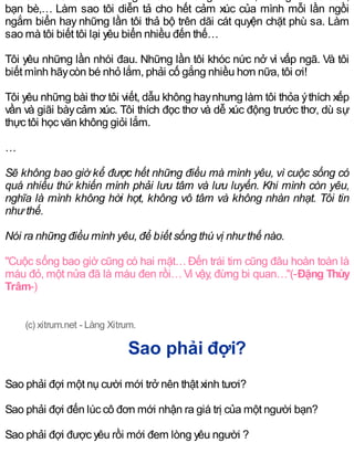 bạn bè,… Làm sao tôi diễn tả cho hết cảm xúc của mình mỗi lần ngồi
ngắm biển hay những lần tôi thả bộ trên dãi cát quyện chặt phù sa. Làm
sao mà tôi biết tôi lại yêu biển nhiều đến thế…
Tôi yêu những lần nhói đau. Những lần tôi khóc nức nở vì vấp ngã. Và tôi
biết mình hãycòn bé nhỏ lắm, phải cố gắng nhiều hơn nữa, tôi ơi!
Tôi yêu những bài thơ tôi viết, dẫu không haynhưng làm tôi thỏa ýthích xếp
vần và giãi bàycảm xúc. Tôi thích đọc thơ và dễ xúc động trước thơ, dù sự
thực tôi học văn không giỏi lắm.
…
Sẽ không bao giờ kể được hết những điều mà mình yêu, vì cuộc sống có
quá nhiều thứ khiến mình phải lưu tâm và lưu luyến. Khi mình còn yêu,
nghĩa là mình không hời hợt, không vô tâm và không nhàn nhạt. Tôi tin
như thế.
Nói ra những điều mình yêu, để biết sống thú vị như thế nào.
"Cuộc sống bao giờ cũng có hai mặt…Đến trái tim cũng đâu hoàn toàn là
máu đỏ, một nửa đã là máu đen rồi…Vì vậy, đừng bi quan…"(-Đặng Thùy
Trâm-)
(c) xitrum.net - Làng Xitrum.
Sao phải đợi?
Sao phải đợi một nụ cười mới trở nên thật xinh tươi?
Sao phải đợi đến lúc cô đơn mới nhận ra giá trị của một người bạn?
Sao phải đợi được yêu rồi mới đem lòng yêu người ?
 
