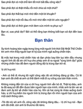 Sao phải đợi có một chỗ làm tốt mới bắt đầu công việc?
Sao phải đợi có thật nhiều rồi mới chia sẻ một chút?
Sao phải đợi thất bại mới nhớ đến một lời khuyên?
Sao phải đợi một nỗi đau rồi mới nhớ đến một lời ước nguyện?
Sao phải đợi có thời gian mới đem sức mình ra phục vụ?
Bạn ơi, sao phải đợi? Bởi có thể rằng bạn không biết bạn sẽ đợi đến bao
lâu.
Bạn thân
Sựkinh hoàng tràn ngập trong lòng một người lính thời Đệ Nhất Thế Chiến
khi anh nhìn thấyngười bạn tri kỷcủa mình ngã xuống chiến trận.
Bị mắc kẹt trong một chiến hào và đạn pháo bay liên tục trên đầu nhưng
người lính đó đã xin chỉ huycho phép anh đi ra ngoài "vùng bình địa" giữa
những chiến hào để đem người đồng đội bị trúng đạn trở vô.
Vị chỉ huynói:
- Anh có thể đi nhưng tôi nghĩ công việc đó sẽ không đáng gì đâu. Có lẽ
bạn anh đã chết và anh có thể đánh mất đi sựsống của bản thân mình.
Không màng đến lời của vị chỉ huy, người lính vẫn bỏ đi. Thật kỳdiệu, anh
ta đã xoaysở để đến được bên người bạn của mình, nhấc anh ta lên vai và
đem anh ấy trở về chiến hào của họ. Khi cả hai cùng té nhào xuống dưới
hào, vị chỉ huykiểm tra người lính bị trúng đạn rồi nhìn người bạn của anh
một cách thông cảm.
-Tôi đã nói với anh rồi, công việc đó không đáng đâu. - Vị chỉ huynói - Bạn
anh đã chết, còn anh bị thương rất nặng.
 