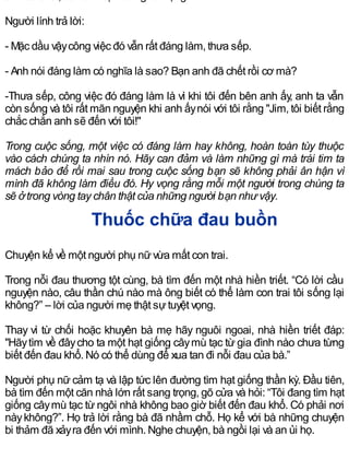 Người lính trả lời:
- Mặc dầu vậycông việc đó vẫn rất đáng làm, thưa sếp.
- Anh nói đáng làm có nghĩa là sao? Bạn anh đã chết rồi cơ mà?
-Thưa sếp, công việc đó đáng làm là vì khi tôi đến bên anh ấy, anh ta vẫn
còn sống và tôi rất mãn nguyện khi anh ấynói với tôi rằng "Jim, tôi biết rằng
chắc chắn anh sẽ đến với tôi!"
Trong cuộc sống, một việc có đáng làm hay không, hoàn toàn tùy thuộc
vào cách chúng ta nhìn nó. Hãy can đảm và làm những gì mà trái tim ta
mách bảo để rồi mai sau trong cuộc sống bạn sẽ không phải ân hận vì
mình đã không làm điều đó. Hy vọng rằng mỗi một người trong chúng ta
sẽ ởtrong vòng tay chân thật của những người bạn như vậy.
Thuốc chữa đau buồn
Chuyện kể về một người phụ nữvừa mất con trai.
Trong nỗi đau thương tột cùng, bà tìm đến một nhà hiền triết. “Có lời cầu
nguyện nào, câu thần chú nào mà ông biết có thể làm con trai tôi sống lại
không?” – lời của người mẹ thật sựtuyệt vọng.
Thay vì từ chối hoặc khuyên bà mẹ hãy nguôi ngoai, nhà hiền triết đáp:
"Hãytìm về đâycho ta một hạt giống câymù tạc từ gia đình nào chưa từng
biết đến đau khổ. Nó có thể dùng để xua tan đi nỗi đau của bà.”
Người phụ nữ cảm tạ và lập tức lên đường tìm hạt giống thần kỳ. Đầu tiên,
bà tìm đến một căn nhà lớn rất sang trọng, gõ cửa và hỏi: “Tôi đang tìm hạt
giống câymù tạc từ ngôi nhà không bao giờ biết đến đau khổ. Có phải nơi
nàykhông?”. Họ trả lời rằng bà đã nhầm chỗ. Họ kể với bà những chuyện
bi thảm đã xảyra đến với mình. Nghe chuyện, bà ngồi lại và an ủi họ.
 
