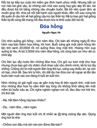 Rồi bà lại tiếp tục cuộc tìm kiếm gia đình hạnh phúc nhất. Nhưng bất cứ
nơi nào bà ghé vào, từ những căn nhà cao sang hay gác xép tồi tàn, bà
đều được trả lời bằng những câu chuyện buồn. Bà trở nên quan tâm và
muốn giúp đỡ, chia sẻ nỗi bất hạnh của người khác, đến nỗi sau cùng bà
đã quên đi câu hỏi về hạt giống câymù tạc thần kỳ. Mà tựbao giờ hạt giống
thần kỳđó cũng đã mang nỗi đau trước kia ra khỏi cuộc đời bà rồi.
Đóa hồng
Nguyễn Ngọc Hà
Chị nhìn xuống giỏ hồng - còn năm đóa. Chị bán xôi những ngày lễ như
hôm nay bán thêm hoa hồng, lời hơn. Buổi sáng giá một cành hồng lên
tận trời xanh 20.000đ rồi rơi xuống theo ông mặt trời. Hoàng hôn sụp
xuống từ lâu.Ai trả 2.000đ cho năm đóa hồng, chị cũng bán coi như vét cú
chót vậy.
Chị liên tục vẩy nước lên những đóa hoa. Chị giữ sự tươi mát cho hoa
nhưng chưa bao giờ chị chăm chút nhan sắc cho chính mình, kể từ lúc lấy
chồng. Chồng chị là một người đàn ông thô tục, sáng saychiều xỉn, lại còn
cờ bạc, chơi đề. Sau khi lyhôn, chị dắt díu hai đứa con về ngoại và tần tảo
buôn bán nuôi các con đang ở tuổi ăn tuổi lớn.
Nhìn những cô gái ngồi sau xe gắn máy hay đi bên người tình, mặt tươi
như những đóa hoa họ cầm trên tay, lòng chị không khỏi dâng lên một
niềm tủi buồn sâu xa. Chị nghe nghèn nghẹn nơi cổ, đau đau nơi trái tim,
chị thở dài.
- Nè, hết đám hồng nàybao nhiêu?
- Dạ... năm đóa... năm ngàn.
Một người đàn ông trạc tuổi chị đi chiếc xe @ láng coóng tấp vào. Giọng
ông hơi lè nhè:
- Chồng con đâu mà giờ nàycòn đứng đâybán?
 