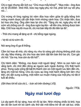Chị e ngại nhưng vẫn lịch sự: “Chú mua mấybông?”. “Mua mão - ông đưa
chị tờ 20.000đ - khỏi thối, bữa nay ngày phụ nữ mà, phải lịch sự với phụ
nữ...”.
Chị mừng rỡ lóng ngóng bó năm đóa hoa nằm giữa tờ giấy trắng tinh
mỏng manh được cắt cẩn thận hình những cành hoa. Chị nhận tiền, đưa
bó hoa cho ông. Ông cầm trao lại cho chị: “Tặng chị nè, ngày phụ nữ về
sớm với chồng con đi - ông đưa ngón taylên - về liền nha, không được bán
tiếp. Chỗ hoa nàytôi mua rồi, chị mà bán tiếp tôi đòi tiền lại đó”.
- Thôi chú mang về tặng vợ đi - chị bỗng ngại ngùng.
- Vợ tôi có từsớm rồi.
Nói xong ông rồ ga đi thẳng.
Cầm bó hoa về nhà, chị nâng niu như từ sáng giờ chúng không phải của
chị vậy. Nhẹ nhàng, chị cho hoa vào bình đặt lên bàn thờ ba chị. Con gái
chị hỏi: “Ủa mẹ, hoa còn dưđó hả?”.
Chị hãnh diện: “Không, mẹ được một người tặng”. Nhìn ra con hẻm cụt
vắng tanh, chị nhớ đến dòng xe ngược xuôi ngoài đường. Chị thật hạnh
phúc. Trong cuộc sống tất bật thị thành còn có một người lưu tâm đến chị,
tặng chị một bó hồng. Cho dù rượu xui ông một hành động lịch lãm như
trên, chị vẫn sung sướng, một niềm vui muộn màng của một phụ nữ đã ở
tuổi xế chiều.
(Ghi theo lời kể của chị L. - bán xôi trên đường LVS).
Nguồn: TTOL
Ngày mai tươi đẹp
Lá cây xanh rồi lại vàng, hoa nở rồi lại tàn. Nhìn những chiếc lá khô, hoa
tàn đó lần lượt rời bỏ cành cây, thở dài một tiếng trở về với cát bụi, chắc
 
