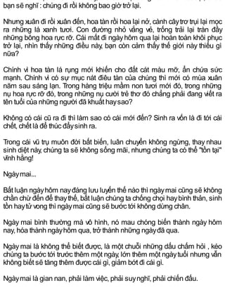 bạn sẽ nghĩ : chúng đi rồi không bao giờ trở lại.
Nhưng xuân đi rồi xuân đến, hoa tàn rồi hoa lại nở, cành câytrơ trụi lại mọc
ra những lá xanh tươi. Con đường nhỏ vắng vẻ, trống trải lại tràn đầy
những bông hoa rực rỡ. Cái mất đi ngàyhôm qua lại hoàn toàn khôi phục
trở lại, nhìn thấy những điều này, bạn còn cảm thấy thế giới này thiếu gì
nữa?
Chính vì hoa tàn lá rụng mới khiến cho đất cát màu mỡ, ẩn chứa sức
mạnh. Chính vì có sự mục nát điêu tàn của chúng thì mới có mùa xuân
năm sau sáng lạn. Trong hàng triệu mầm non tươi mới đó, trong những
nụ hoa rực rỡ đó, trong những nụ cười trẻ thơ đó chẳng phải đang viết ra
tên tuổi của những người đã khuất haysao?
Không có cái cũ ra đi thì làm sao có cái mới đến? Sinh ra vốn là đi tới cái
chết, chết là để thúc đẩysinh ra.
Trong cái vũ trụ muôn đời bất biến, luân chuyển không ngừng, thay nhau
sinh diệt này, chúng ta sẽ không sống mãi, nhưng chúng ta có thể "tồn tại"
vĩnh hằng!
Ngàymai...
Bất luận ngàyhôm nayđáng lưu luyến thế nào thì ngàymai cũng sẽ không
chần chừđến để thaythế, bất luận chúng ta chống chọi haybình thản, sinh
tồn haytửvong thì ngàymai cũng sẽ bước tới không dừng chân.
Ngày mai bình thường mà vô hình, nó mau chóng biến thành ngày hôm
nay, hóa thành ngàyhôm qua, trở thành những ngàyđã qua.
Ngàymai là không thể biết được, là một chuỗi những dấu chấm hỏi , kéo
chúng ta bước tới trước thêm một ngày, lớn thêm một ngàytuổi nhưng vẫn
không biết sẽ tăng thêm được cái gì, giảm bớt đi cái gì.
Ngàymai là gian nan, phải làm việc, phải suynghĩ, phải chiến đấu.
 