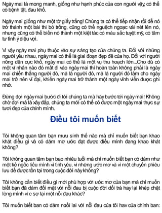 Ngàymai là mong manh, giống như hạnh phúc của con người vậy, có thể
có bệnh tật, đau khổ.
Ngàymai giống như một tờ giấytrắng! Chúng ta có thể tiếp nhận rồi để nó
trở thành một bài thi bỏ trống, cũng có thể nguệch ngoạc vài nét lên nó,
nhưng cũng có thể biến nó thành một kiệt tác có màu sắc tuyệt mỹ, có tâm
tưtình ýdiệu vợi.
Vì vậy ngày mai phụ thuộc vào sự sáng tạo của chúng ta. Đối với những
người yêu nhau, ngàymai có thể là giai đoạn đẹp đẽ của họ. Đối với người
nông dân cực khổ, ngày mai có thể là một vụ thu hoạch lớn...Cho dù có
một vĩ nhân nào đó mất đi vào ngàymai thì hoàn toàn không phải là ngày
mai chiến thắng người đó, mà là người đó, mà là người đó làm cho ngày
mai trở nên vĩ đại, khiến ngày mai trở thành một ngày vĩnh viễn được ghi
nhớ.
Đừng đợi ngàymai bước đi tới chúng ta mà hãybước tới ngàymai! Không
chờ đợi mà là xâyđắp, chúng ta mới có thể có được một ngàymai thực sự
tươi đẹp của chính mình.
Điều tôi muốn biết
Tôi không quan tâm bạn mưu sinh thế nào mà chỉ muốn biết bạn khao
khát điều gì và có dám mơ ước đạt được điều mình đang khao khát
không?
Tôi không quan tâm bạn bao nhiêu tuổi mà chỉ muốn biết bạn có dám như
một kẻ ngốc liều mình vì tình yêu, vì những ước mơ và vì một chuyến phiêu
lưu để được tồn tại trong cuộc đời nàykhông?
Tôi không cần biết điều gì mới phù hợp với ước mơ của bạn mà chỉ muốn
biết bạn đã dám đối mặt với nỗi đau bị cuộc đời dối trá hay lại khép chặt
lòng mình vì e sợ lại một nỗi đau khác?
Tôi muốn biết bạn có dám ngồi lại với nỗi đau của tôi hay của chính bạn;
 