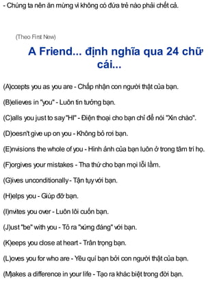 - Chúng ta nên ăn mừng vì không có đứa trẻ nào phải chết cả.
(Theo First New)
A Friend... định nghĩa qua 24 chữ
cái...
(A)ccepts you as you are - Chấp nhận con người thật của bạn.
(B)elieves in "you" - Luôn tin tưởng bạn.
(C)alls you just to say"HI" - Điện thoại cho bạn chỉ để nói "Xin chào".
(D)oesn't give up on you - Không bỏ rơi bạn.
(E)nvisions the whole of you - Hình ảnh của bạn luôn ở trong tâm trí họ.
(F)orgives your mistakes - Tha thứcho bạn mọi lỗi lầm.
(G)ives unconditionally- Tận tụyvới bạn.
(H)elps you - Giúp đỡ bạn.
(I)nvites you over - Luôn lôi cuốn bạn.
(J)ust "be" with you - Tỏ ra "xứng đáng" với bạn.
(K)eeps you close at heart - Trân trọng bạn.
(L)oves you for who are - Yêu quí bạn bởi con người thật của bạn.
(M)akes a difference in your life - Tạo ra khác biệt trong đời bạn.
 