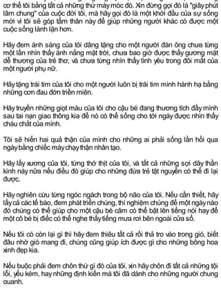 cơ thể tôi bằng tất cả những thứ máymóc đó. Xin đừng gọi đó là "giâyphút
lâm chung" của cuộc đời tôi, mà hãygọi đó là một khởi đầu của sự sống
mới vì tôi sẽ góp tấm thân này để giúp những người khác có được một
cuộc sống lành lặn hơn.
Hãy đem ánh sáng của tôi dâng tặng cho một người đàn ông chưa từng
một lần nhìn thấy ánh nắng mặt trời, chưa bao giờ được thấy gương mặt
dễ thương của trẻ thơ, và chưa từng nhìn thấy tình yêu trong đôi mắt của
một người phụ nữ.
Hãytặng trái tim của tôi cho một người luôn bị trái tim mình hành hạ bằng
những cơn đau đớn triền miên.
Hãytruyền những giọt máu của tôi cho cậu bé đang thương tích đầymình
sau tai nạn giao thông kia để nó có thể sống cho tới ngàyđược nhìn thấy
cháu chắt của mình.
Tôi sẽ hiến hai quả thận của mình cho những ai phải sống lần hồi qua
ngàybằng chiếc máychạythận nhân tạo.
Hãy lấy xương của tôi, từng thớ thịt của tôi, và tất cả những sợi dây thần
kinh này nữa nếu điều đó giúp cho những đứa trẻ tật nguyền có thể đi lại
được.
Hãy nghiên cứu từng ngóc ngách trong bộ não của tôi. Nếu cần thiết, hãy
lấycả các tế bào, đem phát triển chúng, thí nghiệm chúng để một ngàynào
đó chúng có thể giúp cho một cậu bé câm có thể bật lên tiếng nói hayđể
một cô bé bị điếc có thể nghe thấytiếng mưa rơi bên ngoài cửa sổ.
Nếu tôi có còn lại gì thì hãy đem thiêu tất cả rồi thả tro vào trong gió, biết
đâu nhờ gió mang đi, chúng cũng giúp ích được gì cho những bông hoa
xinh đẹp kia.
Nếu buộc phải đem chôn thứ gì đó của tôi, xin hãychôn đi tất cả những tội
lỗi, yếu kém, haynhững định kiến mà tôi đã dành cho những người chung
quanh.
 