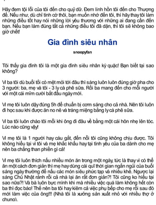 Hãyđem tội lỗi của tôi đến cho quỷdữ. Đem linh hồn tôi đến cho Thượng
đế. Nếu như, dù chỉ tình cờ thôi, bạn muốn nhớ đến tôi, thì hãythaytôi làm
những điều tốt hay nói những lời yêu thương với những ai đang cần đến
bạn. Nếu bạn làm đúng tất cả những điều tôi đã dặn, thì tôi sẽ không bao
giờ chết!
Gia đình siêu nhân
snoopyfan
Tôi thấy gia đình tôi là một gia đình siêu nhân kỳ quặc! Bạn biết tại sao
không?
Vì ba tôi dù buổi tối có mệt mỏi tới đâu thì sáng luôn luôn đúng giờ pha cho
3 người: ba, mẹ và tôi - 3 lycà phê sữa. Rồi ba mang đến cho mỗi người
với một cái mỉm cười bắt đầu ngàymới.
Vì mẹ tôi luôn dậyđúng 5h để chuẩn bị cơm sáng cho cả nhà. Nên tôi luôn
đi học sau khi được ăn no nê và tráng miệng bằng lycà phê sữa.
Vì ba tôi luôn chào tôi mỗi khi ông đi đâu về bằng một cái hôn nhẹ lên tóc.
Lúc nào cũng vậy!
Vì mẹ tôi là 1 người hay cáu gắt, đến nỗi tôi cũng không chịu được. Tôi
không hiểu tại vì tôi và mẹ khắc khẩu haytại tình yêu của ba dành cho mẹ
nên ba chẳng than phiền gì cả!
Vì mẹ tôi luôn thích nấu nhiều món ăn trong một ngày, tức là thayvì có thể
ăn một cách đơn giản thì mẹ haydùng cái quĩ thời gian ngắn ngủi của buổi
sáng ngàythường để nấu các món siêu phức tạp và nhiêu khê. Ngược lại
sáng Chủ Nhật rảnh rỗi cả nhà lại ăn rất đơn giản?! Tôi cũng ko hiểu tại
sao nữa?! Và bà luôn bực mình khi mà nhiều việc quá làm không hết còn
ba thì đọc báo! Thế nên ba tôi haykiêm cả việc phụ bếp cho mẹ rồi sau đó
mới làm việc của ông!!! (Nhà tôi là xưởng sản xuất nhỏ với nhiều thợ ở
chung).
 