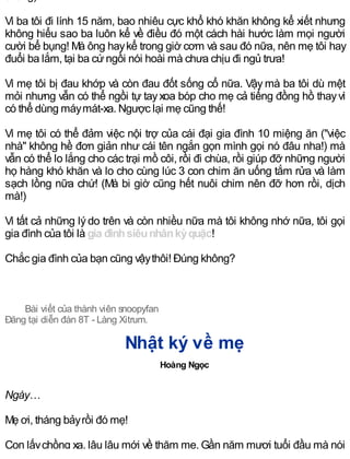 Vì ba tôi đi lính 15 năm, bao nhiêu cực khổ khó khăn không kể xiết nhưng
không hiểu sao ba luôn kể về điều đó một cách hài hước làm mọi người
cười bể bụng! Mà ông haykể trong giờ cơm và sau đó nữa, nên mẹ tôi hay
đuổi ba lắm, tại ba cứngồi nói hoài mà chưa chịu đi ngủ trưa!
Vì mẹ tôi bị đau khớp và còn đau đốt sống cổ nữa. Vậy mà ba tôi dù mệt
mỏi nhưng vẫn có thể ngồi tự tayxoa bóp cho mẹ cả tiếng đồng hồ thayvì
có thể dùng máymát-xa. Ngược lại mẹ cũng thế!
Vì mẹ tôi có thể đảm việc nội trợ của cái đại gia đình 10 miệng ăn ("việc
nhà" không hề đơn giản như cái tên ngắn gọn mình gọi nó đâu nha!) mà
vẫn có thể lo lắng cho các trại mồ côi, rồi đi chùa, rồi giúp đỡ những người
họ hàng khó khăn và lo cho cùng lúc 3 con chim ăn uống tắm rửa và làm
sạch lồng nữa chứ! (Mà bi giờ cũng hết nuôi chim nên đỡ hơn rồi, dịch
mà!)
Vì tất cả những lýdo trên và còn nhiều nữa mà tôi không nhớ nữa, tôi gọi
gia đình của tôi là gia đìnhsiêunhânkỳquặc!
Chắc gia đình của bạn cũng vậythôi! Đúng không?
Bài viết của thành viên snoopyfan
Đăng tại diễn đàn 8T - Làng Xitrum.
Nhật ký về mẹ
Hoàng Ngọc
Ngày…
Mẹ ơi, tháng bảyrồi đó mẹ!
Con lấychồng xa, lâu lâu mới về thăm mẹ. Gần năm mươi tuổi đầu mà nói
 