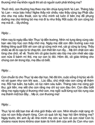 thương nhớ mẹ khôn nguôi thì sẽ có người cười phải không mẹ?
Thuở nhỏ, con thường haytheo mẹ lên chùa tụng kinh Vu Lan. Tháng bảy
Vu Lan - mùa báo hiếu! Nghe thầy nói chiều nào thầy cũng lạy Phật cầu
cho cha mẹ siêu thoát, con tự nhủ mình sẽ luôn ở bên mẹ để phụng
dưỡng mẹ chứ không bỏ mẹ mà đi tu như thầy. Rốt cuộc rồi con cũng bỏ
mẹ mà đi…lấychồng.
Ngày…
Hôm naylà ngàyđầu tiên Thục Vyđến trường. Nhìn nó tung tăng cùng các
bạn vào lớp học con thấy nhớ mẹ. Ngày mẹ dắt con đến trường sao mà
thiêng liêng quá! Đối với con cái gì cũng mới mẻ, cái gì cũng lạ lùng. Thấy
chiếc xe đò to cao từ từ chạytới, con thét lên run rẩy…Mẹ ôm chặt con vào
lòng che chở, vỗ về. Trước khi cô giáo bước vào lớp mẹ còn nhét vào cặp
con nửa ổ bánh mì thịt, mẹ sợ con bị đói. Hôm đó, cô giáo không cho
chúng con ăn trong lớp, mẹ đâu có biết.
Ngày…
Con chuẩn bị cho Thục Vyvào đại học. Nó đã lớn, cuộc sống ở kýtúc xá rồi
nó sẽ quen như con khi xưa… Lúc đầu, chủ nhật nào con cũng về thăm
mẹ. Rồi hai tuần, ba tuần, có lúc năm sáu tuần. Tháng nào mẹ cũng gửi
thư, gửi tiền, mẹ viết cho con rằng mẹ chỉ sợ con đau ốm. Con đâu biết
rằng mẹ ngàyngàyvì thương nhớ con, mẹ ngồi vuốt từng sợi tóc rụng của
mẹ thành một búi đầy…Mẹ ơi, con thương mẹ!
Ngày…
Thục Vynó dắt bạn trai về nhà giới thiệu với con. Nhìn khuôn mặt rạng rỡ
của nó con thấy chạnh lòng. Con có quá ích kỷ, hẹp hòi lắm không mẹ?
Ngày trước, khi anh ấy về nhà mình mẹ còn vui hơn cả con nữa! Con bị
choáng ngợp trong không gian toàn là hình ảnh của anh ấy. Con như con
 