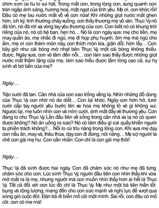 chim sơn ca líu lo vui hát. Trong mắt con, trong lòng con, xung quanh con
tràn ngập ánh sáng, hương hoa, mật ngọt của tình yêu. Mẹ ơi, con khóc rồi!
Đâu có mẹ lau nước mắt vỗ về con nữa! Khi những giọt nước mắt ghen
hờn, ích kỷ, tình thường chảyxuống, con thấythương mẹ vô vàn. Thục Vynó
đã lớn, nó đã rời xa vòng tayyêu thương của con. Con biết nó có khung trời
riêng của nó, nó có bè bạn, hẹn hò…Nó là con ngàyxưa: mẹ cho tiền, mẹ
mayquần áo, mẹ nhắc đi ngủ, mẹ đi họp phụ huynh, ôm mẹ mà ngủ cho
ấm, mẹ ơi con thèm món này, con thích món kia, giận dỗi, hờn lẫy… Con
bây giờ như cái bóng mờ nhạt bên Thục Vy, một cái bóng không thiếu
được. Ngàyxưa, con vô tâm đến nỗi… con làm sao thấyđược những giọt
nước mắt thầm lặng của mẹ, làm sao hiểu được tấm lòng cao cả, sự hy
sinh vô bờ bến của mẹ?
Ngày…
Tiệc cưới đã tan. Căn nhà của con sao trống vắng lạ. Nhìn những đồ dùng
của Thục Vy con nhớ nó da diết… Con lại khóc. Ngày con hớn hở, tươi
cười cắp tay người yêu bước lên xe hoa mẹ không tỏ vẻ gì không vui.
Ngược lại, mẹ luôn nhìn con và mỉm cười, ánh mắt đầyvẻ thương yêu. Con
đang lo cho Thục Vy. Lần đầu tiên về sống trong căn nhà xa lạ nó có quen
được không? Nó ăn uống ra sao? Nó có làm điều gì sai quấykhiến người
ta phiền trách không?…Nỗi lo cứ trĩu nặng trong lòng con. Khi xưa mẹ dạy
con nấu ăn, mayvá, thêu thùa, dạycon đi đứng, nói năng…Mẹ sợ người ta
chê con gái mẹ hư. Con cằn nhằn: Con chỉ là con gái mẹ thôi!
Ngày…
Thục Vy đã sinh được hai ngày. Con đã chăm sóc nó như mẹ đã từng
chăm sóc cho con. Lúc sinh Thục Vy, người đầu tiên con nhìn thấykhi vừa
mở mắt ra là mẹ, nhưng người mà con muốn nhìn thấyhơn ai hết là Thục
Vy. Tất cả đối với con lúc đó chỉ là Thục Vy. Mẹ như một bà tiên hiền tốt
bụng và rộng lượng, mang đến cho con sức mạnh và nghị lực để vượt qua
sóng gió cuộc đời. Đàn bà đi biển mồ côi một mình. Sai rồi, con đâu có mồ
côi, con có mẹ mà!
 