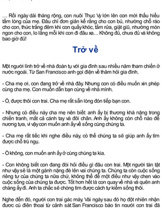… Rồi ngày dài tháng rộng, con nuôi Thục Vy lớn lên con mới thấu hiểu
tấm lòng của mẹ. Đâu chỉ đơn giản kể rằng cho con bú, nhường chỗ ráo
cho con, thức trắng đêm khi con quấykhóc, tắm rửa, giặt giũ, nhường món
ngon cho con, lo lắng mỗi khi con đi đâu xa…Không đủ, chưa đủ và không
bao giờ đủ!
Trở về
Một người lính trở về nhà đoàn tụ với gia đình sau nhiều năm tham chiến ở
nước ngoài. TừSan Francisco anh gọi điện về thăm hỏi gia đình.
- Cha mẹ ơi, con đang trở về nhà đây. Nhưng con có điều muốn xin phép
cùng cha mẹ. Con muốn dẫn bạn cùng về nhà mình.
- Ồ, được thôi con trai. Cha mẹ rất sẵn lòng đón tiếp bạn con.
- Nhưng có điều này cha mẹ nên biết: anh ấy bị thương khá nặng trong
chiến tranh, mất cả cánh tay và đôi chân. Anh ấy không còn chỗ nào để
nương tựa, vì vậycon muốn anh ấyvề sống cùng chúng ta.
- Cha mẹ rất tiếc khi nghe điều này, có thể chúng ta sẽ giúp anh ấy tìm
được chỗ trú ngụ.
- Ồkhông, con muốn anh ấyở cùng chúng ta kia.
- Con không biết con đang đòi hỏi điều gì đâu con trai. Một người tàn tật
như vậysẽ là một gánh nặng đè lên vai chúng ta. Chúng ta còn cuộc sống
riêng tư của chúng ta nữa chứ, không thể để một điều như vậy chen vào
cuộc sống của chúng ta được. Tốt hơn hết là con quayvề nhà và quên anh
chàng ấyđi. Anh ta chắc sẽ chóng tìm được cách tựkiếm sống thôi.
Nghe đến đó, người con trai gác máy. Vài ngàysau đó họ đột nhiên nhận
được cú điện thoại từ cảnh sát San Francisco báo tin người con trai đã
 