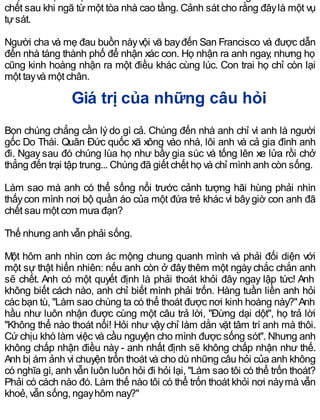 chết sau khi ngã từ một tòa nhà cao tầng. Cảnh sát cho rằng đâylà một vụ
tựsát.
Người cha và mẹ đau buồn nàyvội vã bayđến San Francisco và được dẫn
đến nhà táng thành phố để nhận xác con. Họ nhận ra anh ngay, nhưng họ
cũng kinh hoàng nhận ra một điều khác cùng lúc. Con trai họ chỉ còn lại
một tayvà một chân.
Giá trị của những câu hỏi
Bọn chúng chẳng cần lýdo gì cả. Chúng đến nhà anh chỉ vì anh là người
gốc Do Thái. Quân Đức quốc xã xông vào nhà, lôi anh và cả gia đình anh
đi. Ngay sau đó chúng lùa họ như bầy gia súc và tống lên xe lửa rồi chở
thẳng đến trại tập trung... Chúng đã giết chết họ và chỉ mình anh còn sống.
Làm sao mà anh có thể sống nổi trước cảnh tượng hãi hùng phải nhìn
thấycon mình nơi bộ quần áo của một đứa trẻ khác vì bâygiờ con anh đã
chết sau một cơn mưa đạn?
Thế nhưng anh vẫn phải sống.
Một hôm anh nhìn cơn ác mộng chung quanh mình và phải đối diện với
một sự thật hiển nhiên: nếu anh còn ở đâythêm một ngàychắc chắn anh
sẽ chết. Anh có một quyết định là phải thoát khỏi đây ngay lập tức! Anh
không biết cách nào, anh chỉ biết mình phải trốn. Hàng tuần liền anh hỏi
các bạn tù, "Làm sao chúng ta có thể thoát được nơi kinh hoàng này?"Anh
hầu như luôn nhận được cùng một câu trả lời, "Đừng dại dột", họ trả lời
"Không thể nào thoát nổi! Hỏi như vậychỉ làm dằn vặt tâm trí anh mà thôi.
Cứ chịu khó làm việc và cầu nguyện cho mình được sống sót". Nhưng anh
không chấp nhận điều này - anh nhất định sẽ không chấp nhận như thế.
Anh bị ám ảnh vì chuyện trốn thoát và cho dù những câu hỏi của anh không
có nghĩa gì, anh vẫn luôn luôn hỏi đi hỏi lại, "Làm sao tôi có thể trốn thoát?
Phải có cách nào đó. Làm thế nào tôi có thể trốn thoát khỏi nơi nàymà vẫn
khoẻ, vẫn sống, ngayhôm nay?"
 