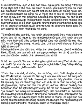 Giữa Stanislavsky Lech và biết bao nhiêu người phải bỏ mạng ở trại tập
trung, khác biệt ở chỗ nào? Tất nhiên có nhiều yếu tố nhưng một sự khác
biệt quyết định chính là anh đã đặt một câu hỏi khác với những người kia.
Anh đã hỏi một cách dai dẳng, hỏi và mong chờ có câu trả lời và trong tâm
trí anh đã nảysinh một giải pháp cứu sống anh. Những câu hỏi anh tự đặt
ra hôm ấyở Krakow đã khiến anh làm những quyết định chớp nhoáng ảnh
hưởng trực tiếp tới số phận của anh. Nhưng trước khi anh nhận được câu
trả lời, trước khi anh làm quyết định và trước khi có những hành động ấy,
anh đã phải hỏi mình những câu hỏi đúng.
Tôi muốn nói cho bạn điều này, người ta khác nhau là ở sự khác biệt trong
những câu hỏi mà người ta nêu ra một cách nhất quán. Khi người ta chán
nản, lýdo thường là vì họ cứ lặp đi lặp lại cùng một câu hỏi tiêu cực như,
"Có ích gì? Cố gắng làm gì, rốt cuộc cũng chẳng thayđổi được gì. Trời sao
lại là tôi cơ chứ?".
Nếu bạn hỏi một câu hỏi khủng khiếp, bạn sẽ nhận được câu trả lời khủng
khiếp. Bộ não của bạn luôn sẵn sàng phục vụ bạn, nên bất kỳbạn đưa ra
một câu hỏi nào, nó chắc chắn sẽ có một câu trả lời.
Vì thế nếu bạn hỏi, "Tại sao tôi không bao giờ thành công?" nó sẽ cho bạn
câu trả lời đại khái như sau : "Vì bạn ngốc nghếch lắm", hay"Vì bạn không
đáng để làm điều gì đến nơi đến chốn".
Tôi cho bạn một ví dụ về những câu hỏi thông minh, đó là chuyện về anh
bạn W. Mitchell yêu quí của tôi. Bạn nghĩ làm sao anh ta có thể sống nổi
với hai phần ba thân thể đã bị cháymà vẫn còn cảm thấyyêu đời?... Sau vụ
tai nạn máybay, khi nằm trong bệnh viện và bị liệt từ chân trở xuống, anh
đã gặp một phụ nữthật hấp dẫn, một ytá tên là Annie. Mặt anh đã cháyđen
hoàn toàn, thân thể liệt từ hông trở xuống, thế mà anh đã có cam đảm hỏi :
"Tôi có cách nào làm quen với cô ấykhông"? Các bạn anh trả lời, "Màyđiên
rồi, màyđang tựlừa dối mình". Nhưng một năm rưỡi sau , anh vàAnnie đã
thân quen nhau và nayhai người đã trở thành vợ chồng. Đó là kết quả của
những câu hỏi mãnh liệt : chúng đem lại cho chúng ta một nguồn năng lực
không gì có thể thaythế: những câu trả lời và những giải pháp !
 
