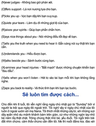 (N)ever judges - Không bao giờ phán xét.
(O)ffers support - Là nơi nương tựa cho bạn.
(P)icks you up - Vực bạn dậykhi bạn suysụp.
(Q)uiets your tears - Làm dịu đi những giọt lệ của bạn.
(R)aises your spirits - Giúp bạn phấn chấn hơn.
(S)ays nice things about you - Nói những điều tốt đẹp về bạn.
(T)ells you the truth when you need to hear it -Sẵn sàng nói sự thật khi bạn
cần.
(U)nderstands you - Hiểu được bạn.
(W)alks beside you - Sánh bước cùng bạn.
(X)-amines your head injuries - "Bắt mạch" được những chuyện khiến bạn
"đau đầu".
(Y)ells when you won’t listen - Hét to vào tai bạn mỗi khi bạn không lắng
nghe.
(Z)aps you back to reality- Và thức tỉnh bạn khi bạn lạc bước.
Sẽ luôn tìm được cách...
Cho đến khi 8 tuổi, tôi vẫn nghĩ rằng ngày chủ nhật gọi là "Sunday" bởi vì
người ta trải qua ngày đó ngoài trời. Tôi nghĩ vậy vì ngày chủ nhật của tôi
luôn ở ngoài vườn với mẹ Nana. Tôi thích nhất những câybí, với những sợi
dâyxoắn nhỏ xíu mảnh khảnh bám trên giàn, cứ như những ngón taynhỏ
bé nắm lấy thật chặt. Trông chúng thật nhỏ bé, yếu đuối. Tôi ngồi trên bãi
đất nhìn chúng, cảm thấychúng cần đến tôi. Mẹ thì ngồi đằng kia, đào xới
 