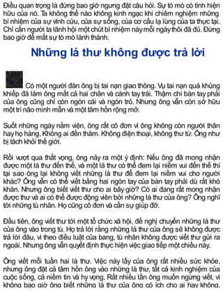 Điều quan trọng là đừng bao giờ ngưng đặt câu hỏi. Sự tò mò có tính hiện
hữu của nó. Ta không thể nào không kinh ngạc khi chiêm nghiệm những
bí nhiệm của sự vĩnh cửu, của sự sống, của cơ cấu lạ lùng của ta thực tại.
Chỉ cần người ta lãnh hội một chút bí nhiệm nàymỗi ngàythôi đã đủ. Đừng
bao giờ để mất sựtò mò lành thánh.
Những lá thư không được trả lời
Có một người đàn ông bị tai nạn giao thông. Vụ tai nạn quá khủng
khiếp đã làm ông mất cả hai chân và cánh taytrái. Thậm chí bàn tayphải
của ông cũng chỉ còn ngón cái và ngón trỏ. Nhưng ông vẫn còn sở hữu
một trí não minh mẫn và một tâm hồn rộng mở.
Suốt những ngày nằm viện, ông rất cô đơn vì ông không còn người thân
hayhọ hàng. Không ai đến thăm. Không điện thoại, không thư từ. Ông như
bị tách khỏi thế giới.
Rồi vượt qua thất vọng, ông nảy ra một ý định: Nếu ông đã mong nhận
được một lá thư đến thế, và một lá thư có thể đem lại niềm vui đến thế thì
tại sao ông lại không viết những lá thư để đem lại niềm vui cho người
khác? Ông vẫn có thể viết bằng hai ngón tay của bàn tay phải dù rất khó
khăn. Nhưng ông biết viết thư cho ai bây giờ? Có ai đang rất mong nhận
được thư và ai có thể được động viên bởi những lá thư của ông? Ông nghĩ
tới những tù nhân. Họ cũng cô đơn và cần sựgiúp đỡ.
Đầu tiên, ông viết thư tới một tổ chức xã hội, đề nghị chuyển những lá thư
của ông vào trong tù. Họ trả lời rằng những lá thư của ông sẽ không được
trả lời đâu, vì theo điều luật của bang, tù nhân không được viết thư gửi ra
ngoài. Nhưng ông vẫn quyết định thực hiện việc giao tiếp một chiều này.
Ông viết mỗi tuần hai lá thư. Việc này lấy của ông rất nhiều sức khỏe,
nhưng ông đặt cả tâm hồn ông vào những lá thư, tất cả kinh nghiệm của
cuộc sống, cả niềm tin và hy vọng. Rất nhiều lần ông muốn ngừng viết, vì
không bao giờ ông biết những lá thư của ông có ích cho ai hay không.
 