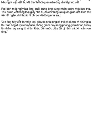 Nhưng vì việc viết thưđã thành thói quen nên ông vẫn tiếp tục viết.
Rồi đến một ngày kia ông, cuối cùng ông cũng nhận được một bức thư.
Thưđược viết bằng loại giấynhà tù, do chính người quản giáo viết. Bức thư
viết rất ngắn, chính xác là chỉ có vài dòng nhưsau:
"Xin ông hãyviết thư trên loại giấytốt nhất ông có thể có được. Vì những lá
thưcủa ông được chuyền từphòng giam nàysang phòng giam khác, từtay
tù nhân này sang tù nhân khác đến mức giấy đã bị rách cả. Xin cảm ơn
ông."
 