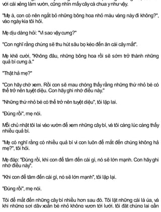 với cái xẻng làm vườn, cũng nhìn mấycâycà chua ynhưvậy.
"Mẹ à, con có nên ngắt bỏ những bông hoa nhỏ màu vàng nàyđi không?",
vào ngàykia tôi hỏi.
Mẹ dịu dàng hỏi: "Vì sao vậycưng?"
"Con nghĩ rằng chúng sẽ thu hút sâu bọ kéo đến ăn cái câymất".
Mẹ khẽ cười, "Không đâu, những bông hoa rồi sẽ sớm trở thành những
quả bí cưng à."
"Thật hả mẹ?"
"Con hãychờ xem. Rồi con sẽ mau chóng thấyrằng những thứ nhỏ bé có
thể trở nên tuyệt diệu. Con hãyghi nhớ điều này."
"Những thứnhỏ bé có thể trở nên tuyệt diệu", tôi lặp lai.
"Đúng rồi", mẹ nói.
Mỗi chủ nhật tôi lai vào vườn để xem những câybí, và tôi càng lúc càng thấy
nhiều quả bí.
"Mẹ có nghĩ rằng có nhiều quả bí vì con luôn để mắt đến chúng không hả
mẹ?", tôi hỏi.
Mẹ đáp: "Đúng rồi, khi con để tâm đến cái gì, nó sẽ lớn mạnh. Con hãyghi
nhớ điều này".
"Khi con để tâm đến cái gì, nó sẽ lớn mạnh", tôi lặp lại.
"Đúng rồi", mẹ nói.
Tôi để mắt đến những câybí nhiều hơn sau đó. Tôi lặt những cái lá úa, và
khi những sợi dây xoắn bé nhỏ không vươn tới lưới, tôi đặt chúng lại gần
 