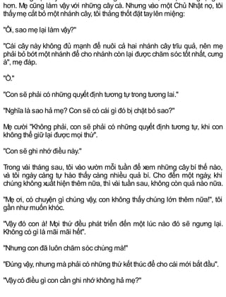 hơn. Mẹ cũng làm vậy với những cây cà. Nhưng vào một Chủ Nhật nọ, tôi
thấymẹ cắt bỏ một nhánh cây, tôi thảng thốt đặt taylên miệng:
"Ôi, sao mẹ lại làm vậy?"
"Cái cây này không đủ mạnh để nuôi cả hai nhánh cây trĩu quả, nên mẹ
phải bỏ bớt một nhánh để cho nhánh còn lại được chăm sóc tốt nhất, cưng
à", mẹ đáp.
"Ồ."
"Con sẽ phải có những quyết định tương tựtrong tương lai."
"Nghĩa là sao hả mẹ? Con sẽ có cái gì đó bị chặt bỏ sao?"
Mẹ cười "Không phải, con sẽ phải có những quyết định tương tự, khi con
không thể giữlại được mọi thứ".
"Con sẽ ghi nhớ điều này."
Trong vài tháng sau, tôi vào vườn mỗi tuần để xem những cây bí thế nào,
và tôi ngày càng tự hào thấy càng nhiều quả bí. Cho đến một ngày, khi
chúng không xuất hiện thêm nữa, thì vài tuần sau, không còn quả nào nữa.
"Mẹ ơi, có chuyện gì chúng vậy, con không thấy chúng lớn thêm nữa!", tôi
gần nhưmuốn khóc.
"Vậy đó con à! Mọi thứ đều phát triển đến một lúc nào đó sẽ ngưng lại.
Không có gì là mãi mãi hết".
"Nhưng con đã luôn chăm sóc chúng mà!"
"Đúng vậy, nhưng mà phải có những thứkết thúc để cho cái mới bắt đầu".
"Vậycó điều gì con cần ghi nhớ không hả mẹ?"
 