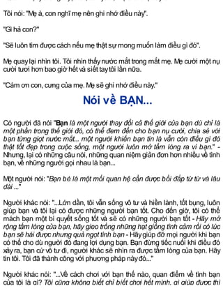 Tôi nói: "Mẹ à, con nghĩ mẹ nên ghi nhớ điều này".
"Gì hả con?"
"Sẽ luôn tìm được cách nếu mẹ thật sựmong muốn làm điều gì đó".
Mẹ quaylại nhìn tôi. Tôi nhìn thấynước mắt trong mắt mẹ. Mẹ cười một nụ
cười tươi hơn bao giờ hết và siết taytôi lần nữa.
"Cám ơn con, cưng của mẹ. Mẹ sẽ ghi nhớ điều này."
Nói về BẠN...
Có người đã nói "Bạn là một người thay đổi cả thế giới của bạn dù chỉ là
một phần trong thế giới đó, có thể đem đến cho bạn nụ cười, chia sẻ với
bạn từng giọt nước mắt... một người khiến bạn tin là vẫn còn điều gì đó
thật tốt đẹp trong cuộc sống, một người luôn mở tấm lòng ra vì bạn." -
Nhưng, lại có những câu nói, những quan niệm giản đơn hơn nhiều về tình
bạn, về những người gọi nhau là bạn...
Một người nói: "Bạn bè là một mối quan hệ cần được bồi đắp từ từ và lâu
dài ..."
Người khác nói: "...Lớn dần, tôi vẫn sống vô tư và hiền lành, tốt bụng, luôn
giúp bạn và tôi lại có được những người bạn tốt. Cho đến giờ, tôi có thể
mách bạn một bí quyết sống tốt và sẽ có những người bạn tốt - Hãy mở
rộng tấm lòng của bạn, hãy gieo trồng những hạt giống tình cảm rồi có lúc
bạn sẽ hái được nhưng quả ngọt tình bạn - Hãygiúp đỡ mọi người khi bạn
có thể cho dù người đó đang lợi dụng bạn. Bạn đừng tiếc nuối khi điều đó
xảyra, bạn cứ vô tư đi, người khác sẽ nhìn ra được tấm lòng của bạn. Hãy
tin tôi. Tôi đã thành công với phương pháp nàyđó..."
Người khác nói: "...Về cách chơi với bạn thế nào, quan điểm về tình bạn
của tôi là gì? Tôi cũng không biết chỉ biết chơi hết mình, gì giúp được thì
 