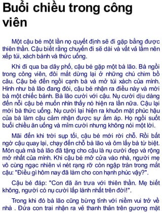 Buổi chiều trong công
viên
Một cậu bé một lần nọ quyết định sẽ đi gặp bằng được
thiên thần. Cậu biết rằng chuyến đi sẽ dài và vất vả lắm nên
xếp túi, xách bánh và thức uống.
Khi đi qua ba dãy phố, cậu bé gặp một bà lão. Bà ngồi
trong công viên, đôi mắt dừng lại ở những chú chim bồ
câu. Cậu bé đến ngồi cạnh bà và mở túi xách của mình.
Hình như bà lão đang đói, cậu bé nhận ra điều này và mời
bà một chiếc bánh. Bà lão cười với cậu. Nụ cười dịu dàng
đến nỗi cậu bé muốn nhìn thấy nó hiện ra lần nữa. Cậu lại
mời bà thức uống. Nụ cười lại hiện ra khuôn mặt phúc hậu
của bà làm cậu cảm nhận được sự ấm áp. Họ ngồi suốt
buổi chiều ăn uống và mỉm cười nhưng không nói một lời.
Mãi đến khi trời sụp tối, cậu bé mới rời chỗ. Rồi bất
ngờ cậu quay lại, chạy đến chỗ bà lão và ôm lấy bà từ biệt.
Món quà mà bà lão đã tặng cho cậu là nụ cười đẹp và rộng
mở nhất của mình. Khi cậu bé mở cửa vào nhà, người mẹ
vô cùng ngạc nhiên vì nét rạng rỡ còn ngập tràn trong mắt
cậu: "Điều gìhôm nay đã làm cho con hạnh phúc vậy?".
Cậu bé đáp: "Con đã ăn trưa với thiên thần. Mẹ biết
không, người có nụ cười lấp lánh nhất trên đời!".
Trong khi đó bà lão cũng bừng tỉnh với niềm vui trở về
nhà . Đứa con trai nhận ra vẻ thanh thản trên gương mặt
 