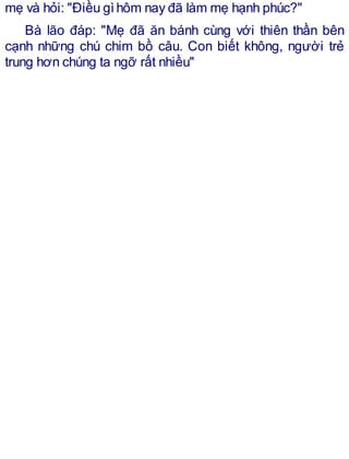 mẹ và hỏi: "Điều gìhôm nay đã làm mẹ hạnh phúc?"
Bà lão đáp: "Mẹ đã ăn bánh cùng với thiên thần bên
cạnh những chú chim bồ câu. Con biết không, người trẻ
trung hơn chúng ta ngỡ rất nhiều"
 