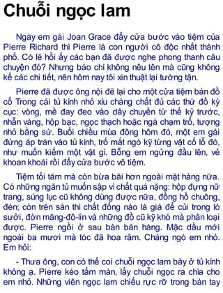 Chuỗi ngọc lam
Ngày em gái Joan Grace đẩy cửa bước vào tiệm của
Pierre Richard thì Pierre là con người cô độc nhất thành
phố. Có lẽ hồi ấy các bạn đã được nghe phong thanh câu
chuyện đó? Nhưng báo chí không nêu tên mà cũng không
kể các chi tiết, nên hôm nay tôi xin thuật lại tường tận.
Pierre đã được ông nội đẽ lại cho một cửa tiệm bán đồ
cổ Trong cái tủ kính nhỏ xíu chàng chất đủ các thứ đồ kỳ
cục: vòng, mề đay đeo vào dây chuyền từ thế kỷ trước,
nhẫn vàng, hộp bạc, ngọc thạch hoặc ngà chạm trổ, tượng
nhỏ bằng sứ. Buổi chiều mùa đông hôm đó, một em gái
đứng áp trán vào tủ kính, trố mắt ngó kỹ từng vật cổ lỗ đó,
như muốn kiếm một vật gì. Bỗng em ngửng đầu lên, vẻ
khoan khoái rồi đẩy cửa bước vô tiệm.
Tiệm tối tăm mà còn bừa bãi hơn ngoài mặt hàng nữa.
Có những ngăn tủ muốn sập vìchất quá nặng: hộp đựng nữ
trang, súng lục cũ không dùng được nữa, đồng hồ chuông,
đèn; còn trên sàn thì chất đống nào là giá để củi trong lò
sưởi, đờn măng-đô-lin và những đồ cũ kỹ khó mà phân loại
được. Pierre ngồi ở sau bàn bán hàng. Mặc dầu mới
ngoài ba mươi mà tóc đã hoa râm. Chàng ngó em nhỏ.
Em hỏi:
- Thưa ông, con có thể coi chuỗi ngọc lam bày ở tủ kính
không ạ. Pierre kéo tấm màn, lấy chuỗi ngọc ra chìa cho
em nhỏ. Những viên ngọc lam chiếu rực rỡ trong bàn tay
 
