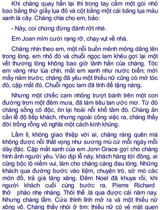 Khi chàng quay hẳn lại thì trong tay cầm một gói nhỏ
bao bằng thứ giấy lụa đỏ và cột bằng một cái băng lụa màu
xanh lá cây. Chàng chìa cho em, bảo:
- Này, coi chừng đừng đánh rớt nhé.
Em Joan mỉm cười rạng rỡ, chạy vụt về nhà.
Chàng nhìn theo em, một nỗi buồn mênh mông dâng lên
trong lòng. em nhỏ đó và chuỗi ngọc lam khêu gợi lại một
vết thương lòng không bao giờ lành hẳn của chàng. Tóc
em vàng như lúa chín, mắt em xanh như nước biển; mới
mấy năm trước, chàng đã yêu một thiếu nữ cũng có mớ tóc
đó, cặp mắt đó. Chuỗi ngọc lam đã tính để tặng nàng.
Nhưng một chiếc cam nhông trượt bánh trên một con
đường trơn một đêm mưa, đã làm tiêu tan ước mơ. Từ đó
chàng sống cô độc, ôn lại hoài nỗi khổ tâm đó. Chàng ân
cần lễ độ tiếp khách, nhưng ngoài công việc ra, chàng thấy
đời trống rỗng vô nghĩa một cách kinh khủng.
Lầm lì, không giao thiệp với ai, chàng ráng quên mà
không được nỗi thất vọng như sương mù cứ mỗi ngày mỗi
dày đặc. Cặp mắt xanh của em Jonn Grace gợi cho chàng
hình ảnh người yêu. Vào dịp lễ này, khách hàng tới đông, ai
cũng bộc lộ niềm vui, làm cho chàng càng đau lòng. Những
khách qua đường bước vào tiệm, chuyện trò, sờ mó các
món đồ, trả giá lăng xăng. Đêm Noel đã khuya rồi, khi
người khách cuối cùng bước ra. Pierre Richard
thở phào nhẹ nhàng. Thôi thế .là qua được cái năm nay.
Nhưng chàng lầm. Cửa thình lình mở ra và một thiếu nữ
xông vô. Chàng thấy nhói ở tim: thiếu nữ có vẻ mặt quen
 