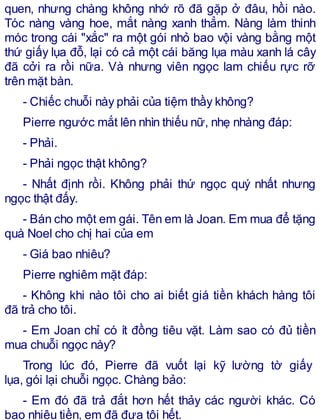quen, nhưng chàng không nhớ rõ đã gặp ở đâu, hồi nào.
Tóc nàng vàng hoe, mắt nàng xanh thẳm. Nàng làm thinh
móc trong cái "xắc" ra một gói nhỏ bao vội vàng bằng một
thứ giấy lụa đỗ, lại có cả một cái băng lụa màu xanh lá cây
đã cởi ra rồi nữa. Và nhưng viên ngọc lam chiếu rực rỡ
trên mặt bàn.
- Chiếc chuỗi này phải của tiệm thầy không?
Pierre ngước mắt lên nhìn thiếu nữ, nhẹ nhàng đáp:
- Phải.
- Phải ngọc thật không?
- Nhất định rồi. Không phải thứ ngọc quý nhất nhưng
ngọc thật đấy.
- Bán cho một em gái. Tên em là Joan. Em mua để tặng
quà Noel cho chị hai của em
- Giá bao nhiêu?
Pierre nghiêm mặt đáp:
- Không khi nào tôi cho ai biết giá tiền khách hàng tôi
đã trả cho tôi.
- Em Joan chỉ có ít đồng tiêu vặt. Làm sao có đủ tiền
mua chuỗi ngọc này?
Trong lúc đó, Pierre đã vuốt lại kỹ lường tờ giấy
lụa, gói lại chuỗi ngọc. Chàng bảo:
- Em đó đã trả đắt hơn hết thảy các người khác. Có
bao nhiêu tiền, em đã đưa tôi hết.
 