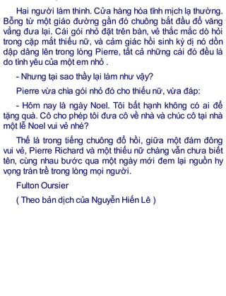 Hai người làm thinh. Cửa hàng hóa tĩnh mịch lạ thường.
Bỗng từ một giáo đường gần đó chuông bắt đầu đổ văng
vẳng đưa lại. Cái gói nhỏ đặt trên bàn, vẻ thắc mắc dò hỏi
trong cặp mắt thiếu nữ, và cảm giác hồi sinh kỳ dị nó dồn
dập dâng lên trong lòng Pierre, tất cả những cái đó đều là
do tình yêu của một em nhỏ .
- Nhưng tại sao thầy lại làm như vậy?
Pierre vừa chìa gói nhỏ đó cho thiếu nữ, vừa đáp:
- Hôm nay là ngày Noel. Tôi bất hạnh không có ai để
tặng quà. Cô cho phép tôi đưa cô về nhà và chúc cô tại nhà
một lễ Noel vui vẻ nhé?
Thế là trong tiếng chuông đổ hồi, giữa một đám đông
vui vẻ, Pierre Richard và một thiếu nữ chàng vẫn chưa biết
tên, cùng nhau bước qua một ngày mới đem lại nguồn hy
vọng tràn trề trong lòng mọi người.
Fulton Oursier
( Theo bản dịch của Nguyễn Hiến Lê )
 