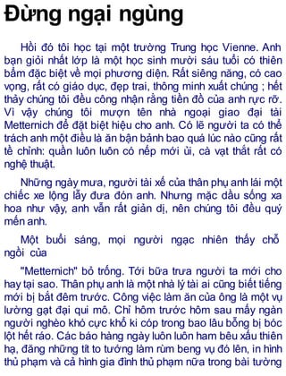 Đừng ngại ngùng
Hồi đó tôi học tại một trường Trung học Vienne. Anh
bạn giỏi nhất lớp là một học sinh mười sáu tuổi có thiên
bẩm đặc biệt về mọi phương diện. Rất siêng năng, có cao
vọng, rất có giáo dục, đẹp trai, thông minh xuất chúng ; hết
thảy chúng tôi đều công nhận rằng tiền đồ của anh rực rỡ.
Vì vậy chúng tôi mượn tên nhà ngoại giao đại tài
Metternich để đặt biệt hiệu cho anh. Có lẽ người ta có thể
trách anh một điều là ăn bận bảnh bao quá lúc nào cũng rất
tề chỉnh: quần luôn luôn có nếp mới ủi, cà vạt thắt rất có
nghệ thuật.
Những ngày mưa, người tài xế của thân phụ anh lái một
chiếc xe lộng lẫy đưa đón anh. Nhưng mặc dầu sống xa
hoa như vậy, anh vẫn rất giản dị, nên chúng tôi đều quý
mến anh.
Một buổi sáng, mọi người ngạc nhiên thấy chỗ
ngồi của
"Metternich" bỏ trống. Tới bữa trưa người ta mới cho
hay tại sao. Thân phụ anh là một nhà lý tài ai cũng biết tiếng
mới bị bắt đêm trước. Công việc làm ăn của ông là một vụ
lường gạt đại qui mô. Chỉ hôm trước hôm sau mấy ngàn
người nghèo khó cực khổ ki cóp trong bao lâu bỗng bị bóc
lột hết ráo. Các báo hàng ngày luôn luôn ham bêu xấu thiên
hạ, đăng những tít to tướng làm rùm beng vụ đó lên, in hình
thủ phạm và cả hình gia đình thủ phạm nữa trong bài tường
 