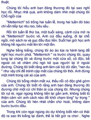 thuật.
Chúng tôi hiểu anh bạn đáng thương đó tại sao nghỉ
học rồi. Nhục nhã quá, anh không dám nhìn mặt chúng tôi
Chỗ ngồi của
"Metternich" bỏ trống hai tuần lễ, trong hai tuần đó báo
chívẫn tiếp tục rêu rao, bêu xấu .
Rồi tới tuần lễ thứ ba, một buổi sáng, cánh cửa mở ra
và "Metternich" bước vô. Anh cúi đầu xuống, đi lại chỗ
ngồi, mở sách ra và gục đầu đọc liền. Suốt hai giờ học anh
không hề ngước mắt lên tới một lần.
Nghe tiếng kiểng, chúng tôi ào ào túa ra hành lang để
nghỉ học mười phút. "Metternich " ra trước chúng tôi, quay
lưng lại chúng tôi và đứng trước một cửa sổ, cô độc, bề
ngoài có vẻ chăm chú ngó kẻ qua người lại ở ngoài
đường. Chúng tôi biết rằng anh làm cái bộ dữ dằn, "nan du
" như vậy chỉ để tránh cặp mắt của chúng tôi thôi. Anh đứng
một mình trong cái xó của anh.
Chúng tôi bỗng nhiên mất vui, thấu nỗi cô độc ghê gớm
của anh. Chúng tôi biết rõ rằng anh bạn đáng thương đó
đương chờ một cử chỉ thân ái của chúng tôi. Nhưng chúng
tôi rụt rè, ngại ngùng không tiến lại gần anh, không biết tỏ
thiện cảm với anh cách nào để khỏi chạm lòng" tự trọng "
của anh. Chúng tôi hèn nhát chần chừ hoài, không dám
bước bước đầu.
Trong khi còn ngại ngùng do dự không biết nên có thái
độ ra sao thì kiểng lại đánh, thế là hết giờ ra chơi . Nghe
 