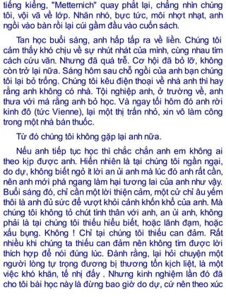 tiếng kiểng, "Metternich" quay phắt lại, chẳng nhìn chúng
tôi, vội vã về lớp. Nhăn nhó, bực tức, môi nhợt nhạt, anh
ngồi vào bàn rồi lại cúi gầm đầu vào cuốn sách.
Tan học buổi sáng, anh hấp tấp ra về liền. Chúng tôi
cảm thấy khó chịu về sự nhút nhát của mình, cùng nhau tìm
cách cứu vãn. Nhưng đã quá trễ. Cơ hội đã bỏ lỡ, không
còn trở lại nữa. Sáng hôm sau chỗ ngồi của anh bạn chúng
tôi lại bỏ trống. Chúng tôi kêu điện thoại về nhà anh thì hay
rằng anh không có nhà. Tội nghiệp anh, ở trường về, anh
thưa với má rằng anh bỏ học. Và ngay tối hôm đó anh rời
kinh đô (tức Vienne), lại một thị trấn nhỏ, xin vô làm công
trong một nhà bán thuốc.
Từ đó chúng tôi không gặp lại anh nữa.
Nếu anh tiếp tục học thì chắc chắn anh em không ai
theo kịp được anh. Hiển nhiên là tại chúng tôi ngần ngại,
do dự, không biết ngỏ ít lời an ủi anh mà lúc đó anh rất cần,
nên anh mới phá ngang làm hại tương lai của anh như vậy.
Buổi sáng đó, chỉ cần một lời thiện cảm, một cử chỉ âu yếm
thôi là anh đủ sức để vượt khỏi cảnh khốn khổ của anh. Mà
chúng tôi không tỏ chút tình thân với anh, an ủi anh, không
phải là tại chúng tôi thiếu hiểu biết, hoặc lãnh đạm, hoặc
xấu bụng. Không ! Chỉ tại chúng tôi thiếu can đảm. Rất
nhiều khi chúng ta thiếu can đảm nên không tìm được lời
thích hợp để nói đúng lúc. Đành rằng, lại hỏi chuyện một
người lòng tự trọng đương bị thương tổn kịch liệt, là một
việc khó khăn, tế nhị đấy . Nhưng kinh nghiệm lần đó đã
cho tôi bài học này là đừng bao giờ do dự, cứ nên theo xúc
 