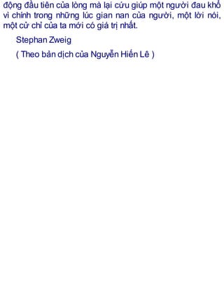 động đầu tiên của lòng mà lại cứu giúp một người đau khổ
vì chính trong những lúc gian nan của người, một lời nói,
một cử chỉ của ta mới có giá trị nhất.
Stephan Zweig
( Theo bản dịch của Nguyễn Hiến Lê )
 