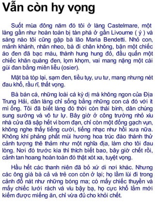 Vẫn còn hy vọng
Suốt mùa đông năm đó tôi ở làng Castelmare, một
làng gần như hoàn toàn bị tàn phá ở gần Livourne ( ý ) và
sáng nào tôi cũng gặp bà lão Maria Bendetti. Nhỏ con,
mảnh khảnh, nhăn nheo, bà đi chân không, bận một chiếc
áo đen đã bạc màu, thành hung hung đỏ, đầu quấn một
chiếc khăn quàng đen, lọm khọm, vai mang nặng một cái
gùi đan bằng miên liễu (osier).
Mặt bà tóp lại, sạm đen, tiều tụy, ưu tư, mang nhưng nét
đau khổ, rầu rĩ, thất vọng.
Bà bán cá, những loài cá kỳ dị mà không ngon của Địa
Trung Hải, dân làng chỉ sống bằng những con cá đó với ít
mì ống. Tôi đã biết làng đó thời còn thái bình, dân chúng
sung sướng và vô tư lự. Bây giờ ở công trường nhỏ xíu
nhà cửa đã sập hết vìbom đạn, chỉ còn một đống gạch vụn,
không nghe thấy tiếng cười, tiếng nhạc như hồi xưa nữa.
Không khí phảng phất mùi hương hoa trúc đào thành thử
cảnh tượng thê thảm như một nghĩa địa, làm cho tôi đau
lòng. Nơi đó trước kia thì thích biết bao, bây giờ chết rồi,
cảnh tan hoang hoàn toàn đó thật xót xa, tuyệt vọng.
Hầu hết các thanh niên đã bỏ xứ di nơi khác. Nhưng
các ông già bà cả và trẻ con còn ở lại; họ lầm lùi đi trong
cảnh đổ nát như những bóng ma; có mấy chiếc thuyền và
mấy chiếc lưới rách vá víu bậy bạ, họ cực khổ lắm mới
kiếm được miếng ăn, chỉ vừa đủ cho khỏi chết.
 