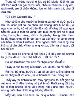 Trong số những người ở lại, có bà Maria. Đôi khi bà
dắt theo một em gái mười tuổi, chắc là cháu bà. Gầy ốm,
rách rưới, em đi chân không, lon ton bên cạnh bà, vừa đi
vừa rao:
"Cá đây! Cá tươi đây ! "
Như cố làm cho người ta tin rằng cá mới ở dưới nước
lên. Tôi nhận xét hai bà cháu, mà không khỏi buồn rầu, lo
ngại cho họ; họ có vẻ cố bám lấy một dĩ vãng đã qua, qua
hẳn rồi Quả là một ảo vọng. Một buổi sáng, khi họ đi qua
công trường tan hoang, tôi hỏi chuyện họ. Trong chiến tranh
họ đã thoát chết khi bị dội bom và bây giờ họ sống trong
cái hầm ở hẻm Eustacia, khu nghèo nhất của làng mà
không bị tàn phá. Vì trong lòng xót xa, đâm ra bi quan, tôi
hỏi bà lão:
" Tại sao bà không đi nơi khác ? ở đây còn có tương
lai gìnữa đâu?.:. Tàn phá hết rồi... Hết hẳn rồi " .
Bà lão làm thinh một chút rồi chậm chạp lắc đầu:
" Đây là quê hương của mình. Với lại đâu có hết hẳn " .
Rồi hai bà cháu bước đi, và tôi có cảm tưởng rằng họ
vui vẻ nháy mắt với nhau, ra vẻ hóm hỉnh, biểu đồng tình.
Thấy vậy tôi sinh ra tò mò. Mấy ngày sau, tôi bất giác dò
xét xem họ đi đâu, không cố ý rình mò. Buổi sáng tôi thấy
họ đi làm những công việc hàng ngày như mọi người,
nhưng buổi chiều thìkhông thấy họ đâu hết.
Mấy lần, sau bữa trưa, tôi đi qua hẻm Eustacia: căn
 